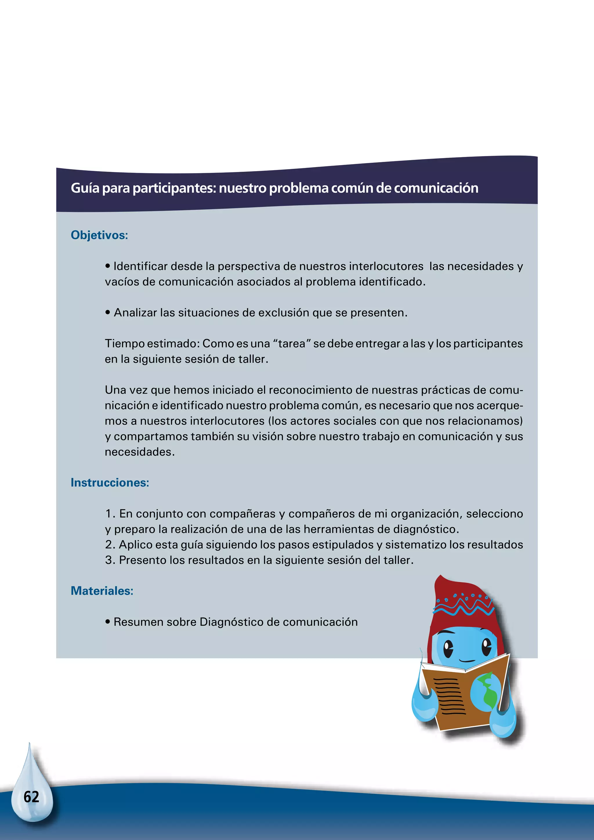 62
Guía para participantes: nuestro problema común de comunicación
Objetivos:
• Identificar desde la perspectiva de nuestros interlocutores las necesidades y
vacíos de comunicación asociados al problema identificado.
• Analizar las situaciones de exclusión que se presenten.
Tiempo estimado: Como es una “tarea” se debe entregar a las y los participantes
en la siguiente sesión de taller.
Una vez que hemos iniciado el reconocimiento de nuestras prácticas de comu-
nicación e identificado nuestro problema común, es necesario que nos acerque-
mos a nuestros interlocutores (los actores sociales con que nos relacionamos)
y compartamos también su visión sobre nuestro trabajo en comunicación y sus
necesidades.
Instrucciones:
1. En conjunto con compañeras y compañeros de mi organización, selecciono
y preparo la realización de una de las herramientas de diagnóstico.
2. Aplico esta guía siguiendo los pasos estipulados y sistematizo los resultados
3. Presento los resultados en la siguiente sesión del taller.
Materiales:
• Resumen sobre Diagnóstico de comunicación
 