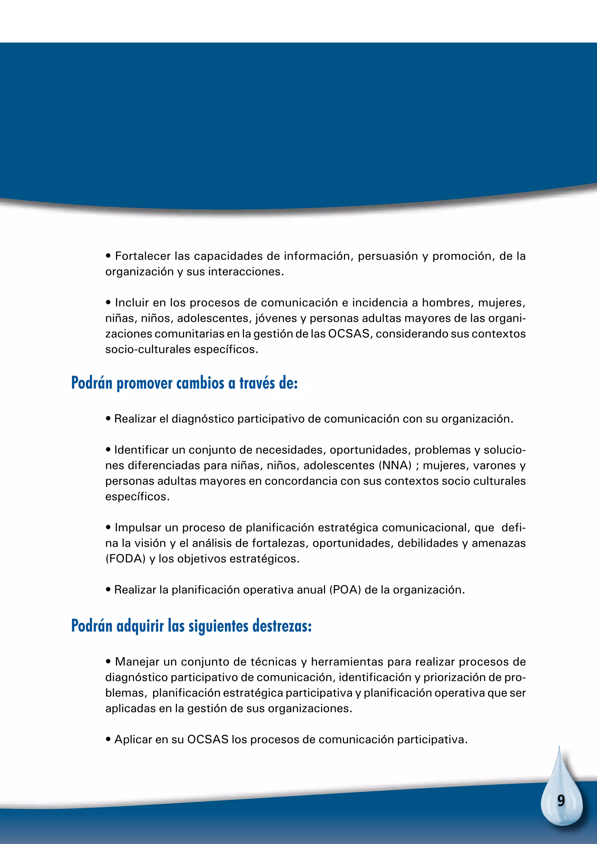 9
• Fortalecer las capacidades de información, persuasión y promoción, de la
organización y sus interacciones.
• Incluir en los procesos de comunicación e incidencia a hombres, mujeres,
niñas, niños, adolescentes, jóvenes y personas adultas mayores de las organi-
zaciones comunitarias en la gestión de las OCSAS, considerando sus contextos
socio-culturales específicos.
Podrán promover cambios a través de:
• Realizar el diagnóstico participativo de comunicación con su organización.
• Identificar un conjunto de necesidades, oportunidades, problemas y solucio-
nes diferenciadas para niñas, niños, adolescentes (NNA) ; mujeres, varones y
personas adultas mayores en concordancia con sus contextos socio culturales
específicos.
• Impulsar un proceso de planificación estratégica comunicacional, que defi-
na la visión y el análisis de fortalezas, oportunidades, debilidades y amenazas
(FODA) y los objetivos estratégicos.
• Realizar la planificación operativa anual (POA) de la organización.
Podrán adquirir las siguientes destrezas:
• Manejar un conjunto de técnicas y herramientas para realizar procesos de
diagnóstico participativo de comunicación, identificación y priorización de pro-
blemas, planificación estratégica participativa y planificación operativa que ser
aplicadas en la gestión de sus organizaciones.
• Aplicar en su OCSAS los procesos de comunicación participativa.
 