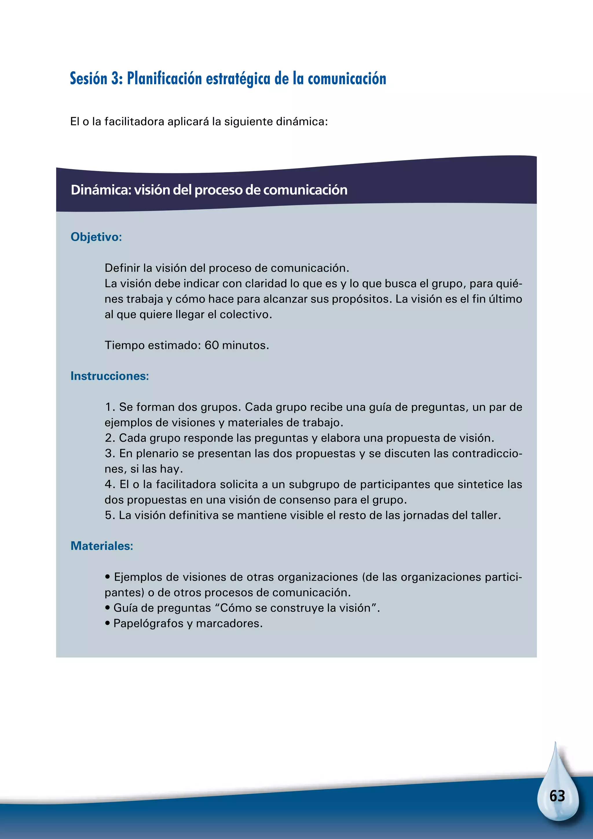63
Sesión 3: Planificación estratégica de la comunicación
El o la facilitadora aplicará la siguiente dinámica:
Dinámica: visión del proceso de comunicación
Objetivo:
Definir la visión del proceso de comunicación.
La visión debe indicar con claridad lo que es y lo que busca el grupo, para quié-
nes trabaja y cómo hace para alcanzar sus propósitos. La visión es el fin último
al que quiere llegar el colectivo.
Tiempo estimado: 60 minutos.
Instrucciones:
1. Se forman dos grupos. Cada grupo recibe una guía de preguntas, un par de
ejemplos de visiones y materiales de trabajo.
2. Cada grupo responde las preguntas y elabora una propuesta de visión.
3. En plenario se presentan las dos propuestas y se discuten las contradiccio-
nes, si las hay.
4. El o la facilitadora solicita a un subgrupo de participantes que sintetice las
dos propuestas en una visión de consenso para el grupo.
5. La visión definitiva se mantiene visible el resto de las jornadas del taller.
Materiales:
• Ejemplos de visiones de otras organizaciones (de las organizaciones partici-
pantes) o de otros procesos de comunicación.
• Guía de preguntas “Cómo se construye la visión”.
• Papelógrafos y marcadores.
 