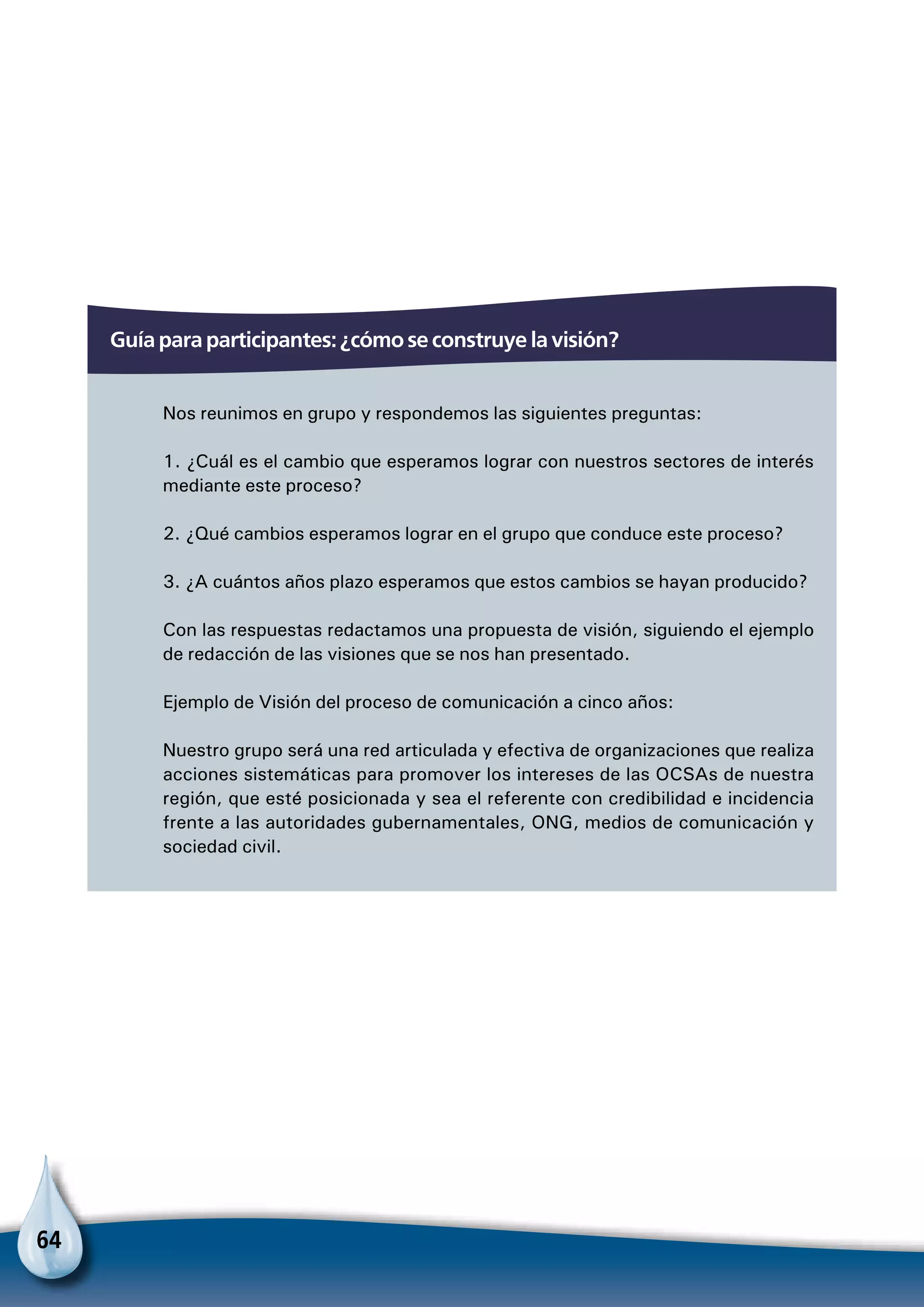 64
Guía para participantes: ¿cómo se construye la visión?
Nos reunimos en grupo y respondemos las siguientes preguntas:
1. ¿Cuál es el cambio que esperamos lograr con nuestros sectores de interés
mediante este proceso?
2. ¿Qué cambios esperamos lograr en el grupo que conduce este proceso?
3. ¿A cuántos años plazo esperamos que estos cambios se hayan producido?
Con las respuestas redactamos una propuesta de visión, siguiendo el ejemplo
de redacción de las visiones que se nos han presentado.
Ejemplo de Visión del proceso de comunicación a cinco años:
Nuestro grupo será una red articulada y efectiva de organizaciones que realiza
acciones sistemáticas para promover los intereses de las OCSAs de nuestra
región, que esté posicionada y sea el referente con credibilidad e incidencia
frente a las autoridades gubernamentales, ONG, medios de comunicación y
sociedad civil.
 