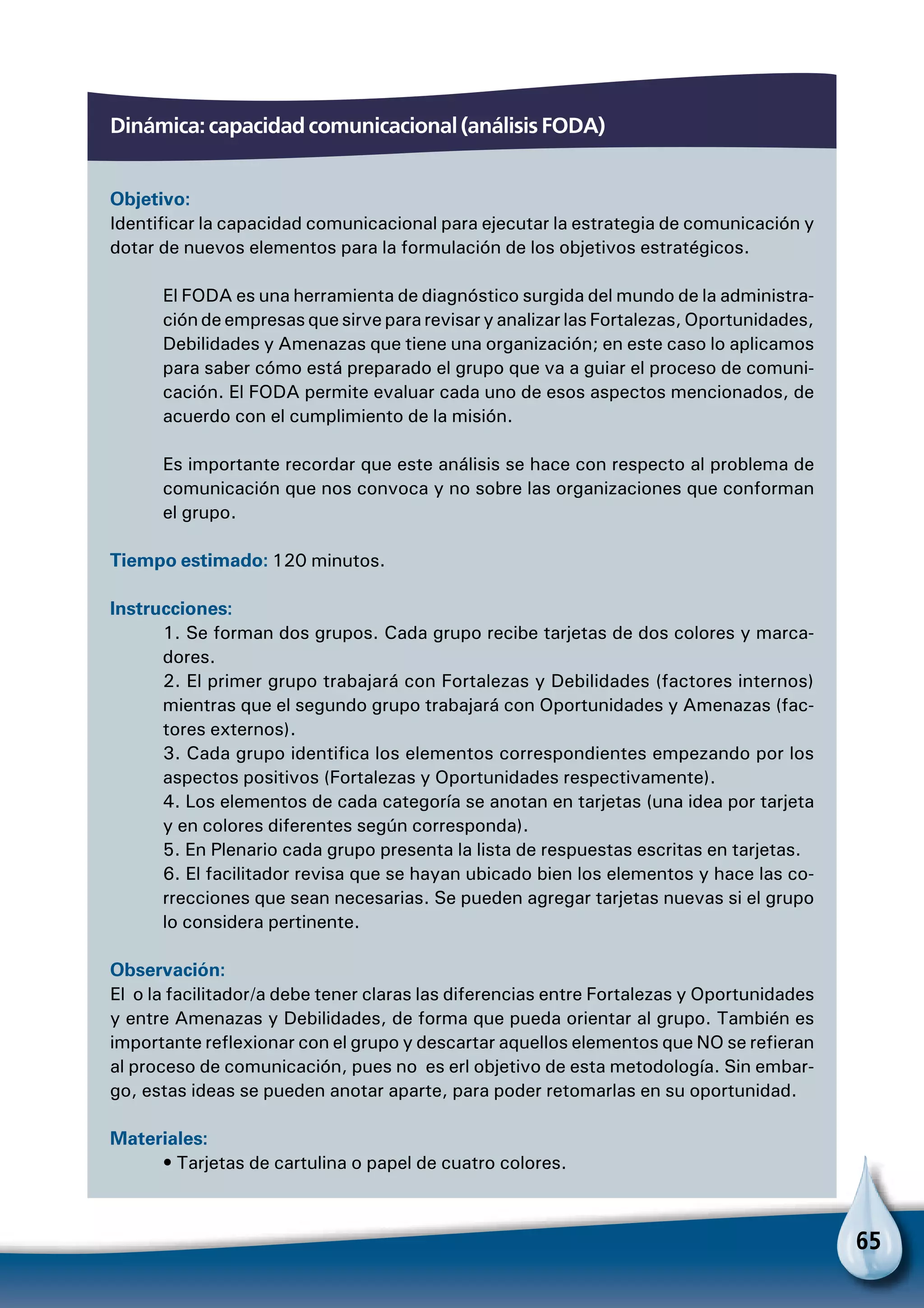 65
Dinámica: capacidad comunicacional (análisis foda)
Objetivo:
Identificar la capacidad comunicacional para ejecutar la estrategia de comunicación y
dotar de nuevos elementos para la formulación de los objetivos estratégicos.
El FODA es una herramienta de diagnóstico surgida del mundo de la administra-
ción de empresas que sirve para revisar y analizar las Fortalezas, Oportunidades,
Debilidades y Amenazas que tiene una organización; en este caso lo aplicamos
para saber cómo está preparado el grupo que va a guiar el proceso de comuni-
cación. El FODA permite evaluar cada uno de esos aspectos mencionados, de
acuerdo con el cumplimiento de la misión.
Es importante recordar que este análisis se hace con respecto al problema de
comunicación que nos convoca y no sobre las organizaciones que conforman
el grupo.
Tiempo estimado: 120 minutos.
Instrucciones:
1. Se forman dos grupos. Cada grupo recibe tarjetas de dos colores y marca-
dores.
2. El primer grupo trabajará con Fortalezas y Debilidades (factores internos)
mientras que el segundo grupo trabajará con Oportunidades y Amenazas (fac-
tores externos).
3. Cada grupo identifica los elementos correspondientes empezando por los
aspectos positivos (Fortalezas y Oportunidades respectivamente).
4. Los elementos de cada categoría se anotan en tarjetas (una idea por tarjeta
y en colores diferentes según corresponda).
5. En Plenario cada grupo presenta la lista de respuestas escritas en tarjetas.
6. El facilitador revisa que se hayan ubicado bien los elementos y hace las co-
rrecciones que sean necesarias. Se pueden agregar tarjetas nuevas si el grupo
lo considera pertinente.
Observación:
El o la facilitador/a debe tener claras las diferencias entre Fortalezas y Oportunidades
y entre Amenazas y Debilidades, de forma que pueda orientar al grupo. También es
importante reflexionar con el grupo y descartar aquellos elementos que NO se refieran
al proceso de comunicación, pues no es erl objetivo de esta metodología. Sin embar-
go, estas ideas se pueden anotar aparte, para poder retomarlas en su oportunidad.
Materiales:
• Tarjetas de cartulina o papel de cuatro colores.
 