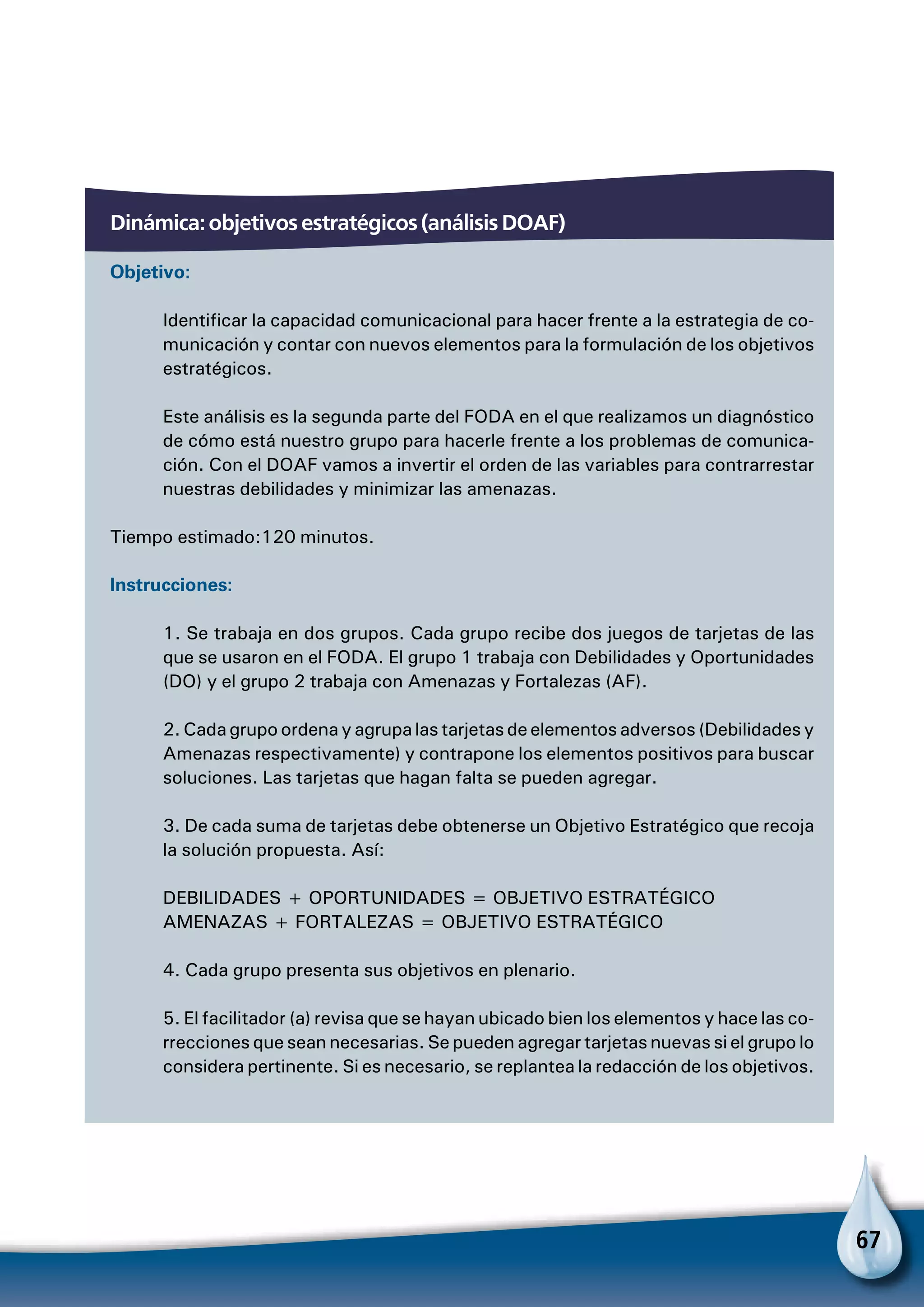 67
Dinámica: objetivos estratégicos (análisis DOAF)
Objetivo:
Identificar la capacidad comunicacional para hacer frente a la estrategia de co-
municación y contar con nuevos elementos para la formulación de los objetivos
estratégicos.
Este análisis es la segunda parte del FODA en el que realizamos un diagnóstico
de cómo está nuestro grupo para hacerle frente a los problemas de comunica-
ción. Con el DOAF vamos a invertir el orden de las variables para contrarrestar
nuestras debilidades y minimizar las amenazas.
Tiempo estimado:120 minutos.
Instrucciones:
1. Se trabaja en dos grupos. Cada grupo recibe dos juegos de tarjetas de las
que se usaron en el FODA. El grupo 1 trabaja con Debilidades y Oportunidades
(DO) y el grupo 2 trabaja con Amenazas y Fortalezas (AF).
2. Cada grupo ordena y agrupa las tarjetas de elementos adversos (Debilidades y
Amenazas respectivamente) y contrapone los elementos positivos para buscar
soluciones. Las tarjetas que hagan falta se pueden agregar.
3. De cada suma de tarjetas debe obtenerse un Objetivo Estratégico que recoja
la solución propuesta. Así:
DEBILIDADES + OPORTUNIDADES = OBJETIVO ESTRATÉGICO
AMENAZAS + FORTALEZAS = OBJETIVO ESTRATÉGICO
4. Cada grupo presenta sus objetivos en plenario.
5. El facilitador (a) revisa que se hayan ubicado bien los elementos y hace las co-
rrecciones que sean necesarias. Se pueden agregar tarjetas nuevas si el grupo lo
considera pertinente. Si es necesario, se replantea la redacción de los objetivos.
 