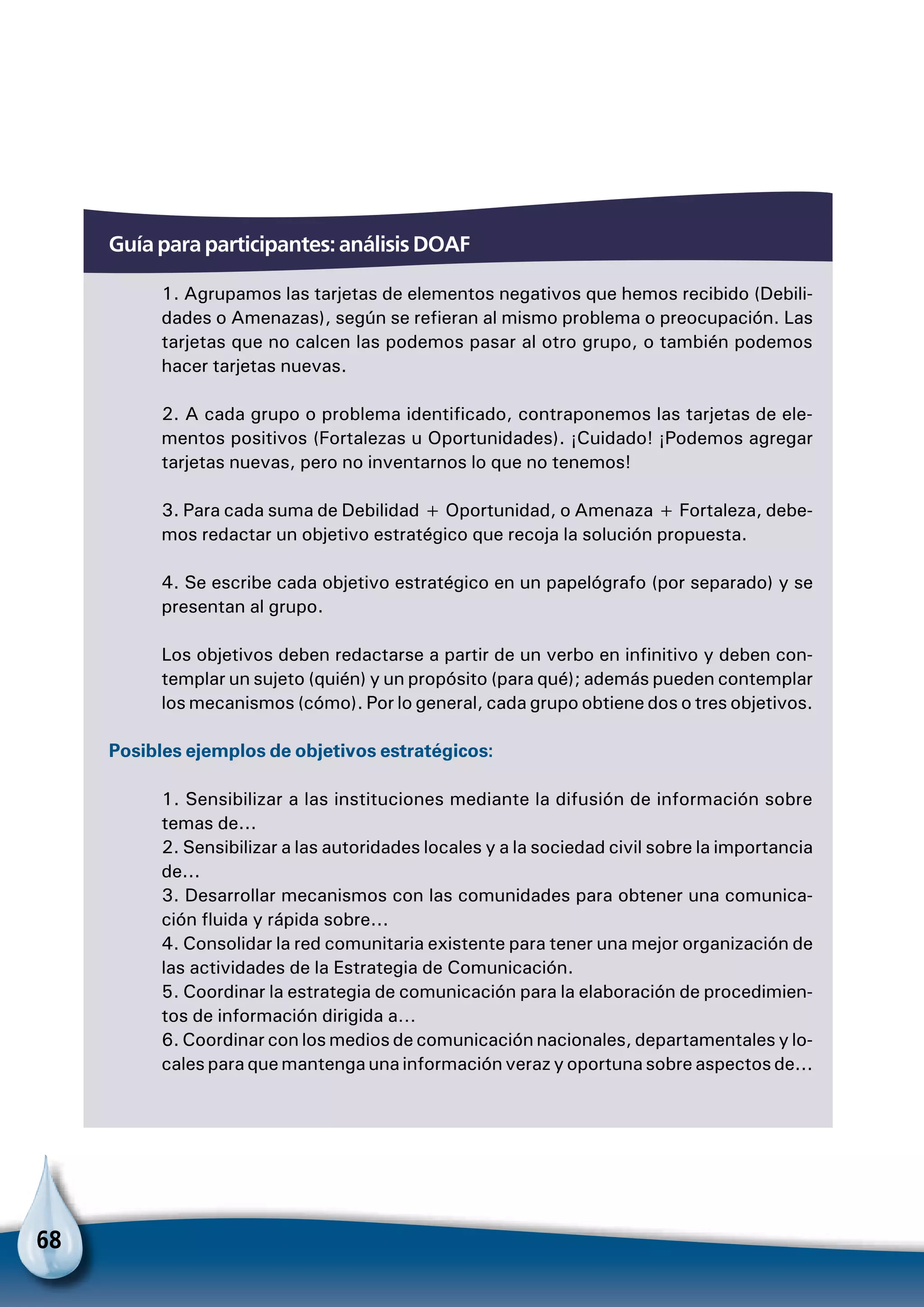68
Guía para participantes: análisis DOAF
1. Agrupamos las tarjetas de elementos negativos que hemos recibido (Debili-
dades o Amenazas), según se refieran al mismo problema o preocupación. Las
tarjetas que no calcen las podemos pasar al otro grupo, o también podemos
hacer tarjetas nuevas.
2. A cada grupo o problema identificado, contraponemos las tarjetas de ele-
mentos positivos (Fortalezas u Oportunidades). ¡Cuidado! ¡Podemos agregar
tarjetas nuevas, pero no inventarnos lo que no tenemos!
3. Para cada suma de Debilidad + Oportunidad, o Amenaza + Fortaleza, debe-
mos redactar un objetivo estratégico que recoja la solución propuesta.
4. Se escribe cada objetivo estratégico en un papelógrafo (por separado) y se
presentan al grupo.
Los objetivos deben redactarse a partir de un verbo en infinitivo y deben con-
templar un sujeto (quién) y un propósito (para qué); además pueden contemplar
los mecanismos (cómo). Por lo general, cada grupo obtiene dos o tres objetivos.
Posibles ejemplos de objetivos estratégicos:
1. Sensibilizar a las instituciones mediante la difusión de información sobre
temas de...
2. Sensibilizar a las autoridades locales y a la sociedad civil sobre la importancia
de...
3. Desarrollar mecanismos con las comunidades para obtener una comunica-
ción fluida y rápida sobre...
4. Consolidar la red comunitaria existente para tener una mejor organización de
las actividades de la Estrategia de Comunicación.
5. Coordinar la estrategia de comunicación para la elaboración de procedimien-
tos de información dirigida a…
6. Coordinar con los medios de comunicación nacionales, departamentales y lo-
cales para que mantenga una información veraz y oportuna sobre aspectos de...
 