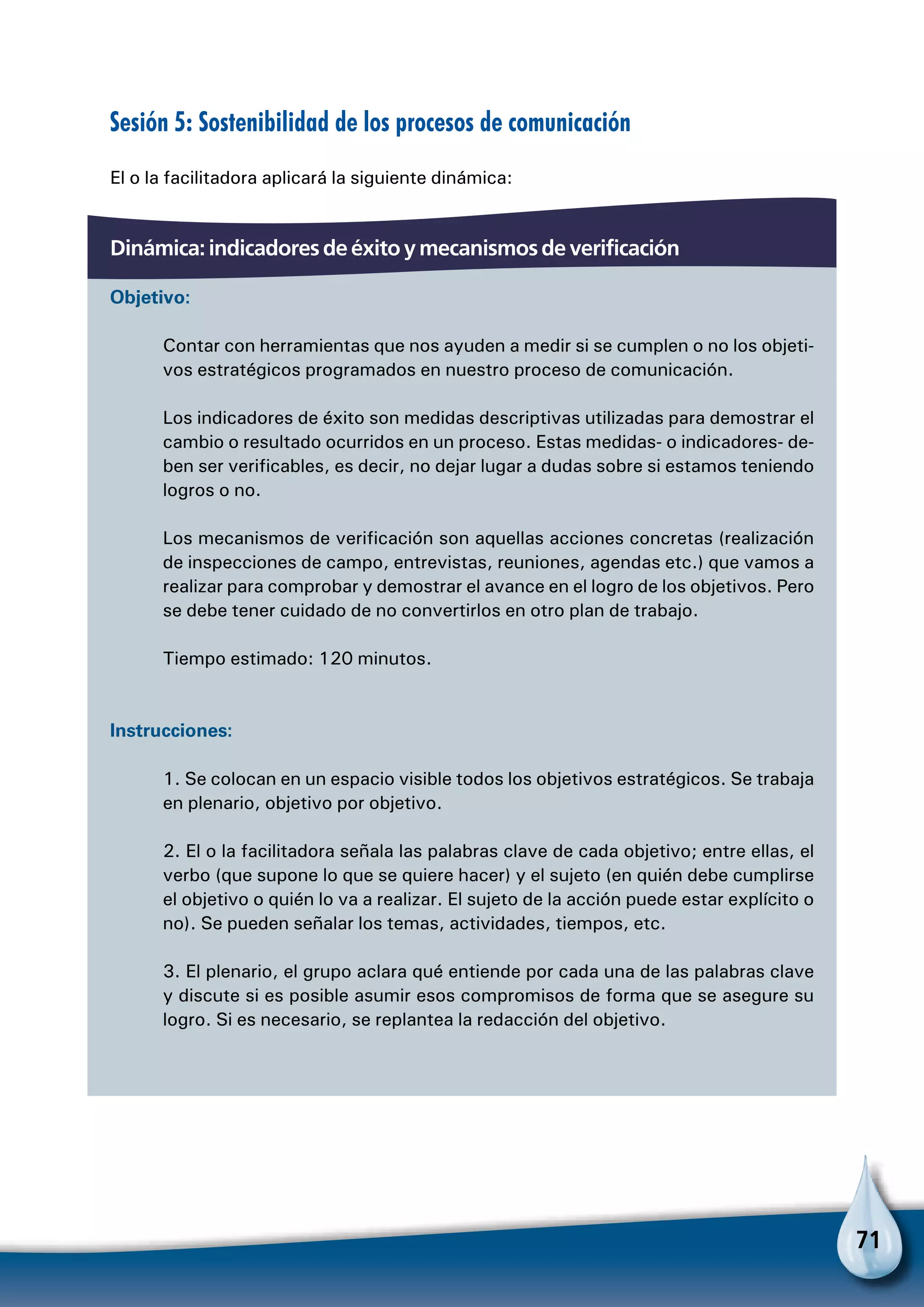 71
Sesión 5: Sostenibilidad de los procesos de comunicación
El o la facilitadora aplicará la siguiente dinámica:
Dinámica: indicadores de éxito y mecanismos de verificación
Objetivo:
Contar con herramientas que nos ayuden a medir si se cumplen o no los objeti-
vos estratégicos programados en nuestro proceso de comunicación.
Los indicadores de éxito son medidas descriptivas utilizadas para demostrar el
cambio o resultado ocurridos en un proceso. Estas medidas- o indicadores- de-
ben ser verificables, es decir, no dejar lugar a dudas sobre si estamos teniendo
logros o no.
Los mecanismos de verificación son aquellas acciones concretas (realización
de inspecciones de campo, entrevistas, reuniones, agendas etc.) que vamos a
realizar para comprobar y demostrar el avance en el logro de los objetivos. Pero
se debe tener cuidado de no convertirlos en otro plan de trabajo.
Tiempo estimado: 120 minutos.
Instrucciones:
1. Se colocan en un espacio visible todos los objetivos estratégicos. Se trabaja
en plenario, objetivo por objetivo.
2. El o la facilitadora señala las palabras clave de cada objetivo; entre ellas, el
verbo (que supone lo que se quiere hacer) y el sujeto (en quién debe cumplirse
el objetivo o quién lo va a realizar. El sujeto de la acción puede estar explícito o
no). Se pueden señalar los temas, actividades, tiempos, etc.
3. El plenario, el grupo aclara qué entiende por cada una de las palabras clave
y discute si es posible asumir esos compromisos de forma que se asegure su
logro. Si es necesario, se replantea la redacción del objetivo.
 