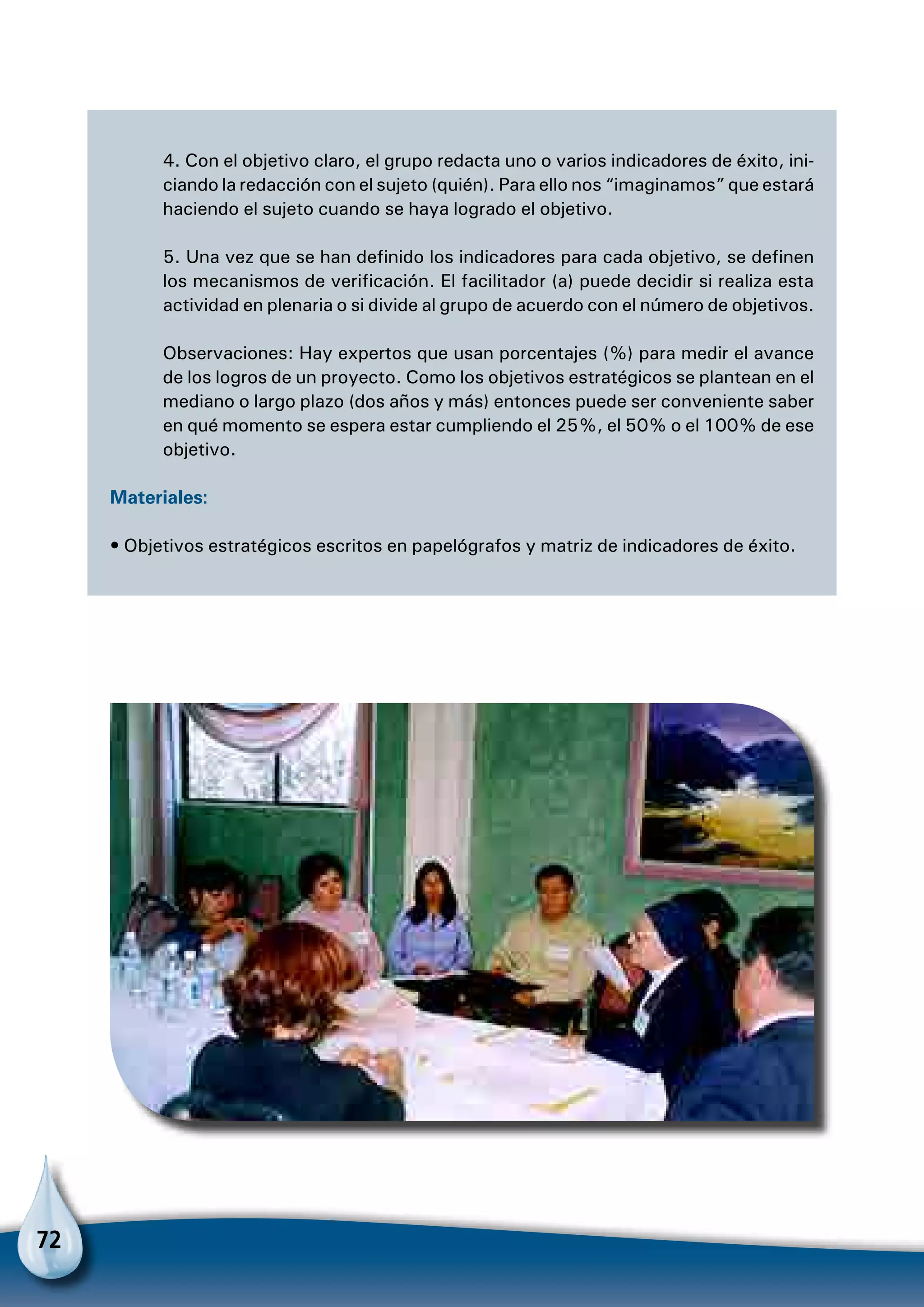 72
4. Con el objetivo claro, el grupo redacta uno o varios indicadores de éxito, ini-
ciando la redacción con el sujeto (quién). Para ello nos “imaginamos” que estará
haciendo el sujeto cuando se haya logrado el objetivo.
5. Una vez que se han definido los indicadores para cada objetivo, se definen
los mecanismos de verificación. El facilitador (a) puede decidir si realiza esta
actividad en plenaria o si divide al grupo de acuerdo con el número de objetivos.
Observaciones: Hay expertos que usan porcentajes (%) para medir el avance
de los logros de un proyecto. Como los objetivos estratégicos se plantean en el
mediano o largo plazo (dos años y más) entonces puede ser conveniente saber
en qué momento se espera estar cumpliendo el 25%, el 50% o el 100% de ese
objetivo.
Materiales:
• Objetivos estratégicos escritos en papelógrafos y matriz de indicadores de éxito.
 