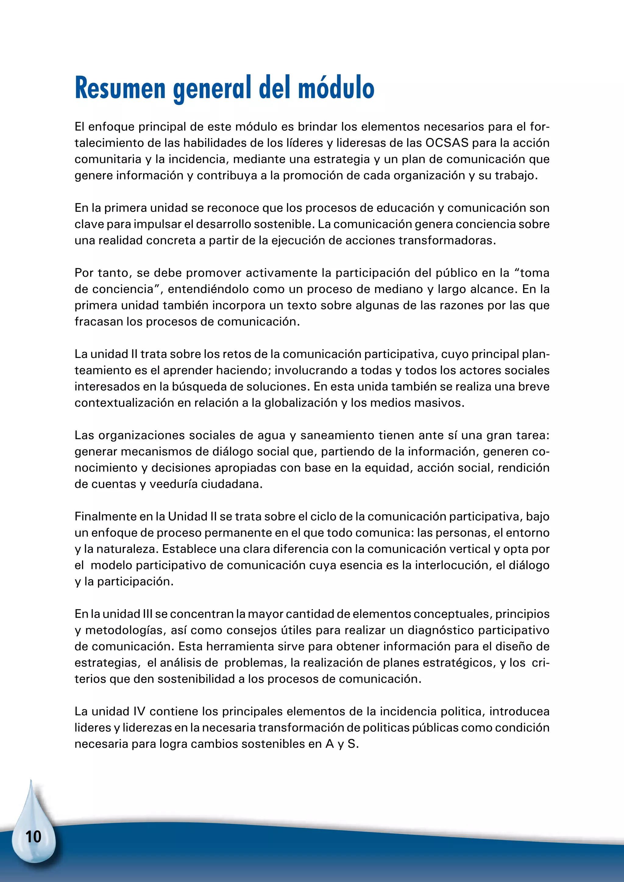 10
Resumen general del módulo
El enfoque principal de este módulo es brindar los elementos necesarios para el for-
talecimiento de las habilidades de los líderes y lideresas de las OCSAS para la acción
comunitaria y la incidencia, mediante una estrategia y un plan de comunicación que
genere información y contribuya a la promoción de cada organización y su trabajo.
En la primera unidad se reconoce que los procesos de educación y comunicación son
clave para impulsar el desarrollo sostenible. La comunicación genera conciencia sobre
una realidad concreta a partir de la ejecución de acciones transformadoras.
Por tanto, se debe promover activamente la participación del público en la “toma
de conciencia”, entendiéndolo como un proceso de mediano y largo alcance. En la
primera unidad también incorpora un texto sobre algunas de las razones por las que
fracasan los procesos de comunicación.
La unidad II trata sobre los retos de la comunicación participativa, cuyo principal plan-
teamiento es el aprender haciendo; involucrando a todas y todos los actores sociales
interesados en la búsqueda de soluciones. En esta unida también se realiza una breve
contextualización en relación a la globalización y los medios masivos.
Las organizaciones sociales de agua y saneamiento tienen ante sí una gran tarea:
generar mecanismos de diálogo social que, partiendo de la información, generen co-
nocimiento y decisiones apropiadas con base en la equidad, acción social, rendición
de cuentas y veeduría ciudadana.
Finalmente en la Unidad II se trata sobre el ciclo de la comunicación participativa, bajo
un enfoque de proceso permanente en el que todo comunica: las personas, el entorno
y la naturaleza. Establece una clara diferencia con la comunicación vertical y opta por
el modelo participativo de comunicación cuya esencia es la interlocución, el diálogo
y la participación.
En la unidad III se concentran la mayor cantidad de elementos conceptuales, principios
y metodologías, así como consejos útiles para realizar un diagnóstico participativo
de comunicación. Esta herramienta sirve para obtener información para el diseño de
estrategias, el análisis de problemas, la realización de planes estratégicos, y los cri-
terios que den sostenibilidad a los procesos de comunicación.
La unidad IV contiene los principales elementos de la incidencia politica, introducea
lideres y liderezas en la necesaria transformación de politicas públicas como condición
necesaria para logra cambios sostenibles en A y S.
 