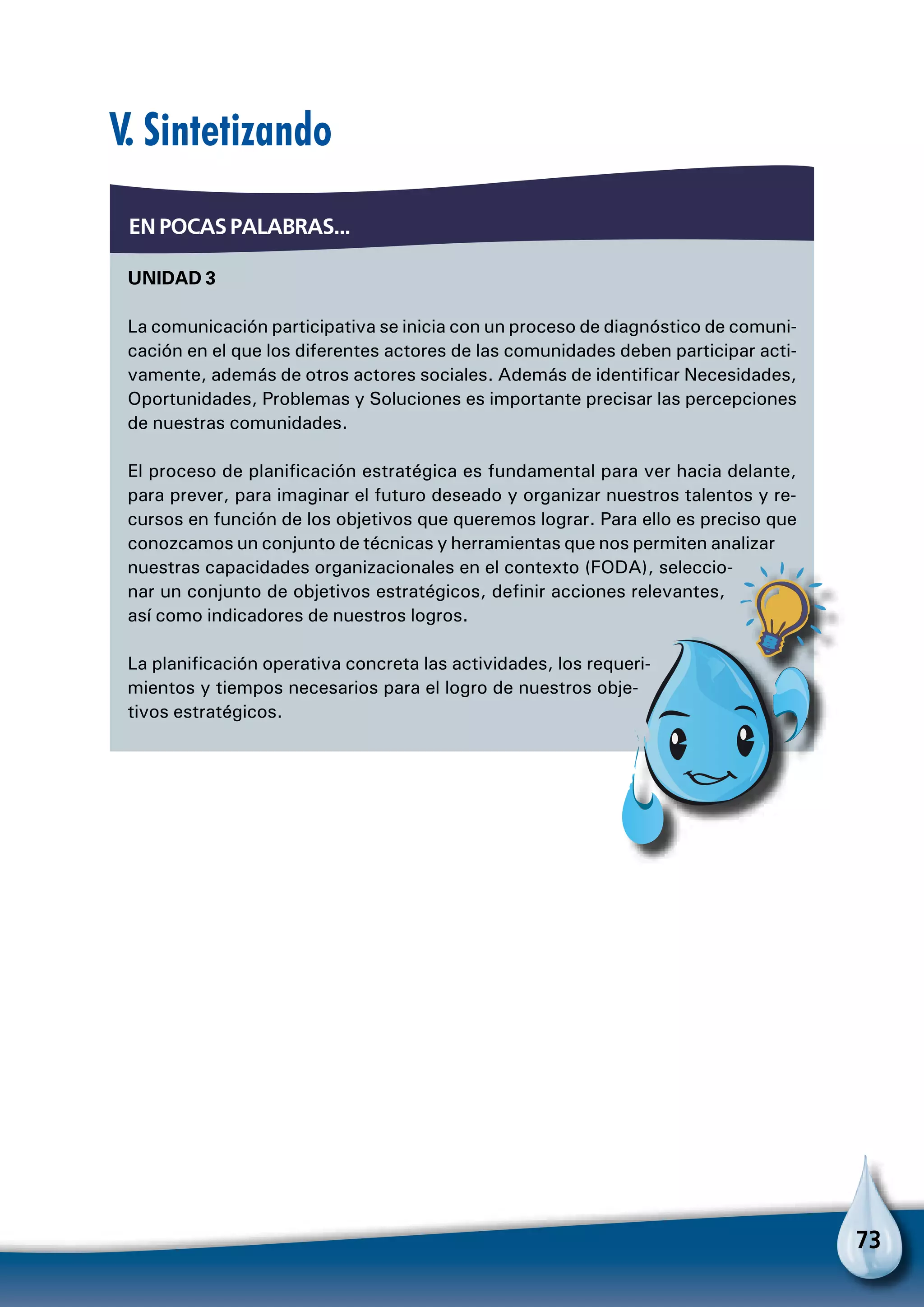 73
UNIDAD 3
La comunicación participativa se inicia con un proceso de diagnóstico de comuni-
cación en el que los diferentes actores de las comunidades deben participar acti-
vamente, además de otros actores sociales. Además de identificar Necesidades,
Oportunidades, Problemas y Soluciones es importante precisar las percepciones
de nuestras comunidades.
El proceso de planificación estratégica es fundamental para ver hacia delante,
para prever, para imaginar el futuro deseado y organizar nuestros talentos y re-
cursos en función de los objetivos que queremos lograr. Para ello es preciso que
conozcamos un conjunto de técnicas y herramientas que nos permiten analizar
nuestras capacidades organizacionales en el contexto (FODA), seleccio-
nar un conjunto de objetivos estratégicos, definir acciones relevantes,
así como indicadores de nuestros logros.
La planificación operativa concreta las actividades, los requeri-
mientos y tiempos necesarios para el logro de nuestros obje-
tivos estratégicos.
EN POCAS PALABRAS...
V. Sintetizando
Para no olvidar
 