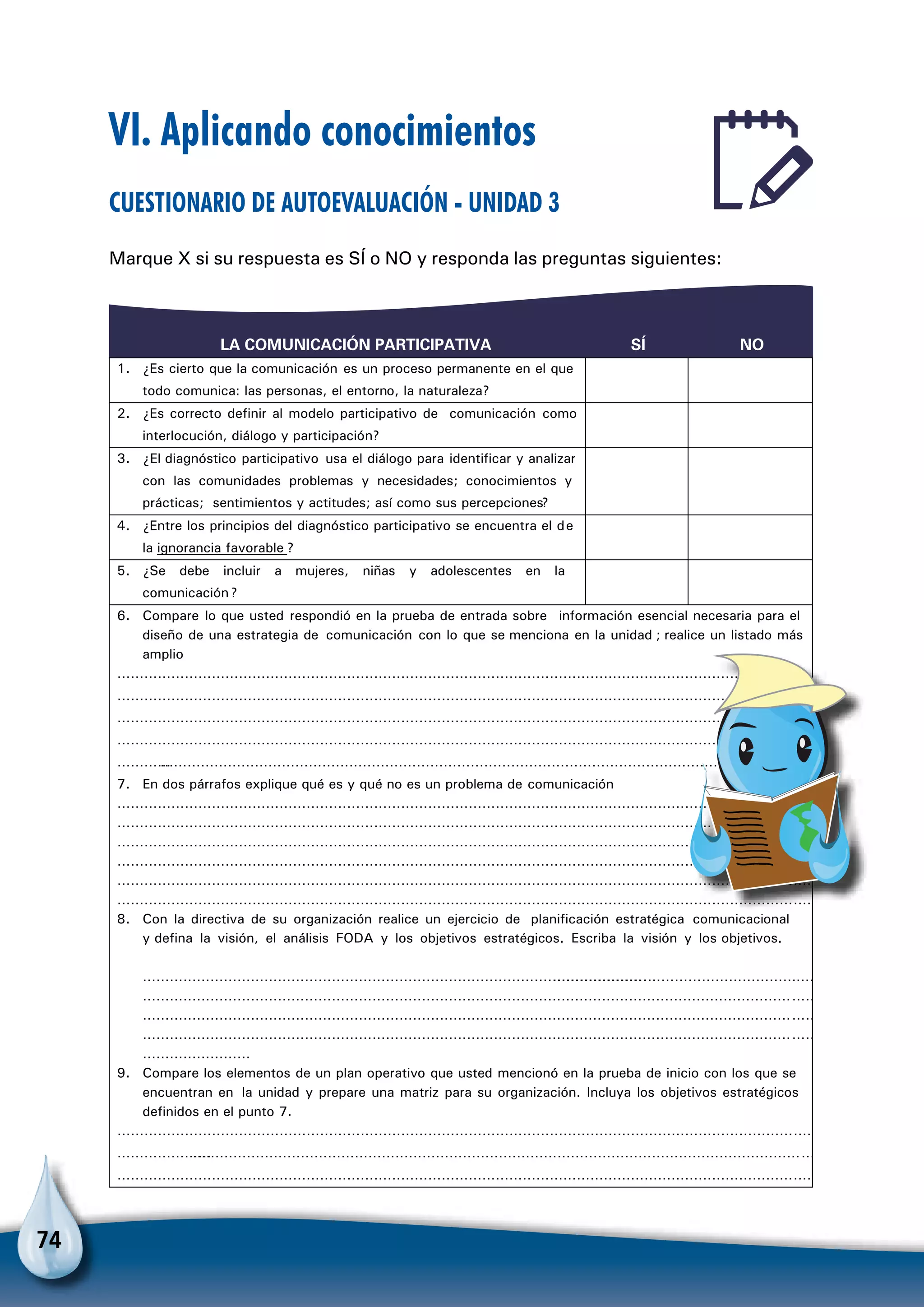 74
LA COMUNICACIÓN PARTICIPATIVA SÍ NO
1. ¿Es cierto que la comunicación es un proceso permanente en el que
todo comunica: las personas, el entorno, la naturaleza?
2. ¿Es correcto definir al modelo participativo de comunicación como
interlocución, diálogo y participación?
3. ¿El diagnóstico participativo usa el diálogo para identificar y analizar
con las comunidades problemas y necesidades; conocimientos y
prácticas; sentimientos y actitudes; así como sus percepciones?
4. ¿Entre los principios del diagnóstico participativo se encuentra el de
la ignorancia favorable ?
5. ¿Se debe incluir a mujeres, niñas y adolescentes en la
comunicación?
6. Compare lo que usted respondió en la prueba de entrada sobre información esencial necesaria para el
diseño de una estrategia de comunicación con lo que se menciona en la unidad ; realice un listado más
amplio
…………………………………………………………………………………………………………………………………………
…………………………………………………………………………………………………………………………………………
…………………………………………………………………………………………………………………………………………
…………………………………………………………………………………………………………………………………………
……………………………………………………………………………………………………………………………………………
7. En dos párrafos explique qué es y qué no es un problema de comunicación
…………………………………………………………………………………………………………………………………………
………………………………………………………………………………………………………………………………………………
…………………………………………………………………………………………………………………………………………
…………………………………………………………………………………………………………………………………………
…………………………………………………………………………………………………………………………………………
…………………………………………………………………………………………………………………………………………
8. Con la directiva de su organización realice un ejercicio de planificación estratégica comunicacional
y defina la visión, el análisis FODA y los objetivos estratégicos. Escriba la visión y los objetivos.
…………………………………………………………………………………………………………………………………………………………
……………………………………………………………………………………………………………………………………
……………………………………………………………………………………………………………………………………
……………………………………………………………………………………………………………………………………
……………………
9. Compare los elementos de un plan operativo que usted mencionó en la prueba de inicio con los que se
encuentran en la unidad y prepare una matriz para su organización. Incluya los objetivos estratégicos
definidos en el punto 7.
…………………………………………………………………………………………………………………………………………
……………………………………………………………………………………………………………………………………………
…………………………………………………………………………………………………………………………………………
VI. Aplicando conocimientos
Cuestionario de autoevaluación - Unidad 3
Marque X si su respuesta es SÍ o NO y responda las preguntas siguientes:
 
