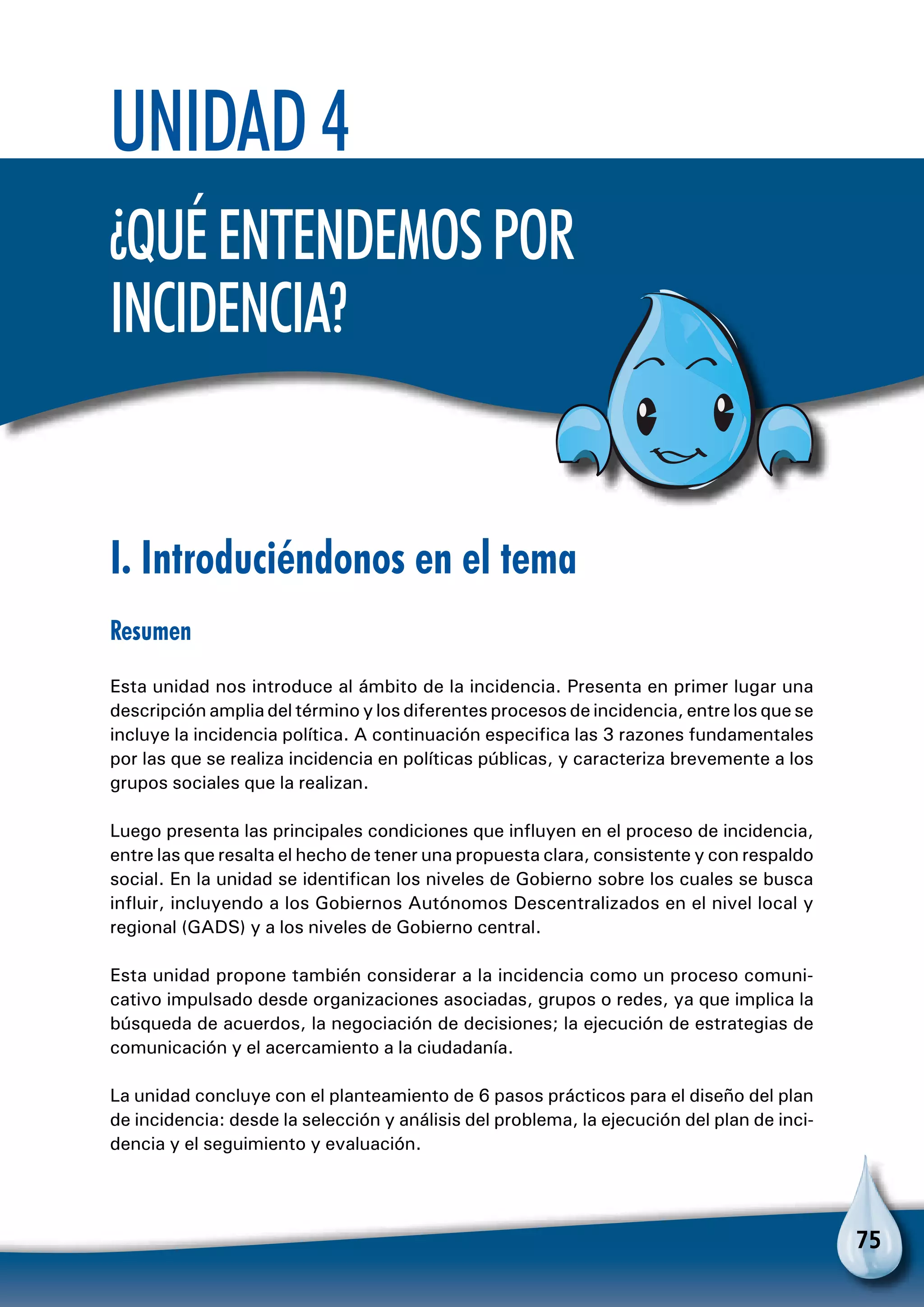 75
Unidad 4
¿Quéentendemospor
incidencia?
I. Introduciéndonos en el tema
Resumen
Esta unidad nos introduce al ámbito de la incidencia. Presenta en primer lugar una
descripción amplia del término y los diferentes procesos de incidencia, entre los que se
incluye la incidencia política. A continuación especifica las 3 razones fundamentales
por las que se realiza incidencia en políticas públicas, y caracteriza brevemente a los
grupos sociales que la realizan.
Luego presenta las principales condiciones que influyen en el proceso de incidencia,
entre las que resalta el hecho de tener una propuesta clara, consistente y con respaldo
social. En la unidad se identifican los niveles de Gobierno sobre los cuales se busca
influir, incluyendo a los Gobiernos Autónomos Descentralizados en el nivel local y
regional (GADS) y a los niveles de Gobierno central.
Esta unidad propone también considerar a la incidencia como un proceso comuni-
cativo impulsado desde organizaciones asociadas, grupos o redes, ya que implica la
búsqueda de acuerdos, la negociación de decisiones; la ejecución de estrategias de
comunicación y el acercamiento a la ciudadanía.
La unidad concluye con el planteamiento de 6 pasos prácticos para el diseño del plan
de incidencia: desde la selección y análisis del problema, la ejecución del plan de inci-
dencia y el seguimiento y evaluación.
 