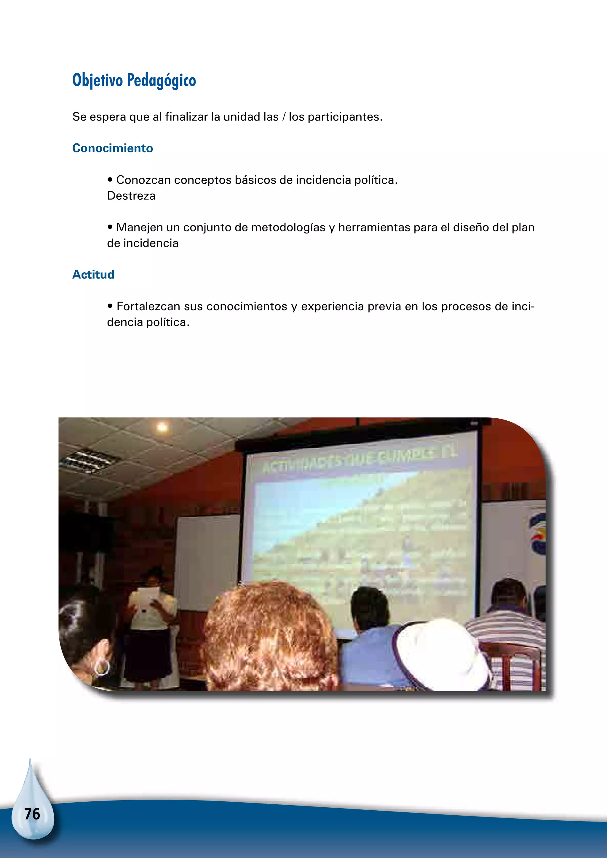 76
Objetivo Pedagógico
Se espera que al finalizar la unidad las / los participantes.
Conocimiento
• Conozcan conceptos básicos de incidencia política.
Destreza
• Manejen un conjunto de metodologías y herramientas para el diseño del plan
de incidencia
Actitud
• Fortalezcan sus conocimientos y experiencia previa en los procesos de inci-
dencia política.
 