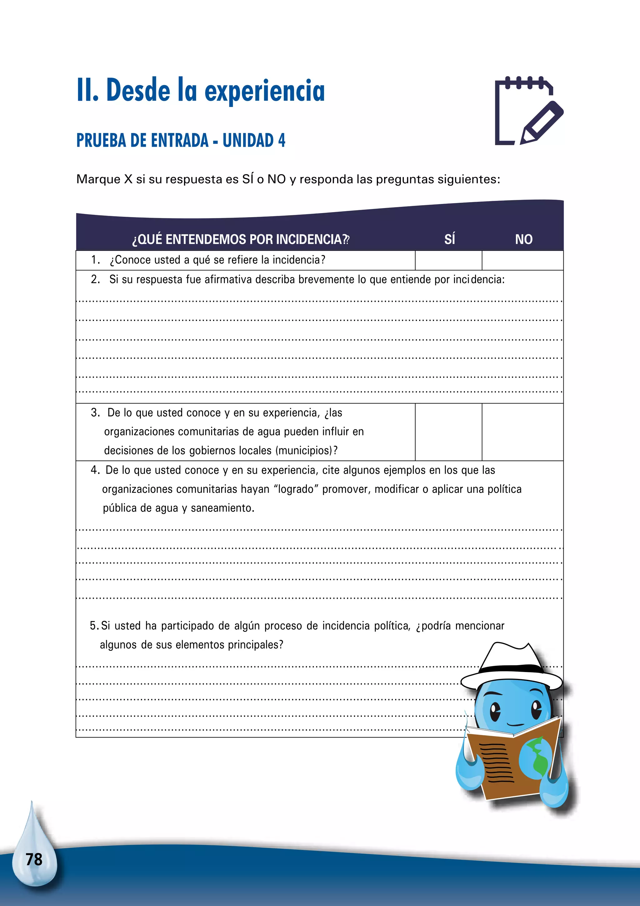 78
II. Desde la experiencia
Prueba de entrada - Unidad 4
Marque X si su respuesta es SÍ o NO y responda las preguntas siguientes:
¿QUÉ ENTENDEMOS POR INCIDENCIA?? SÍ NO
1. ¿Conoce usted a qué se refiere la incidencia?
2. Si su respuesta fue afirmativa describa brevemente lo que entiende por incidencia:
………………………………………………………………………………………………………………………………
………………………………………………………………………………………………………………………………
………………………………………………………………………………………………………………………………
………………………………………………………………………………………………………………………………
………………………………………………………………………………………………………………………………
………………………………………………………………………………………………………………………………
3. De lo que usted conoce y en su experiencia, ¿las
organizaciones comunitarias de agua pueden influir en
decisiones de los gobiernos locales (municipios)?
4. De lo que usted conoce y en su experiencia, cite algunos ejemplos en los que las
organizaciones comunitarias hayan “logrado” promover, modificar o aplicar una política
pública de agua y saneamiento.
………………………………………………………………………………………………………………………………
………………………………………………………………………………………………………………………………
………………………………………………………………………………………………………………………………
………………………………………………………………………………………………………………………………
………………………………………………………………………………………………………………………………
5.Si usted ha participado de algún proceso de incidencia política, ¿podría mencionar
algunos de sus elementos principales?
………………………………………………………………………………………………………………………………
………………………………………………………………………………………………………………………………
………………………………………………………………………………………………………………………………
………………………………………………………………………………………………………………………………
………………………………………………………………………………………………………………………………
 