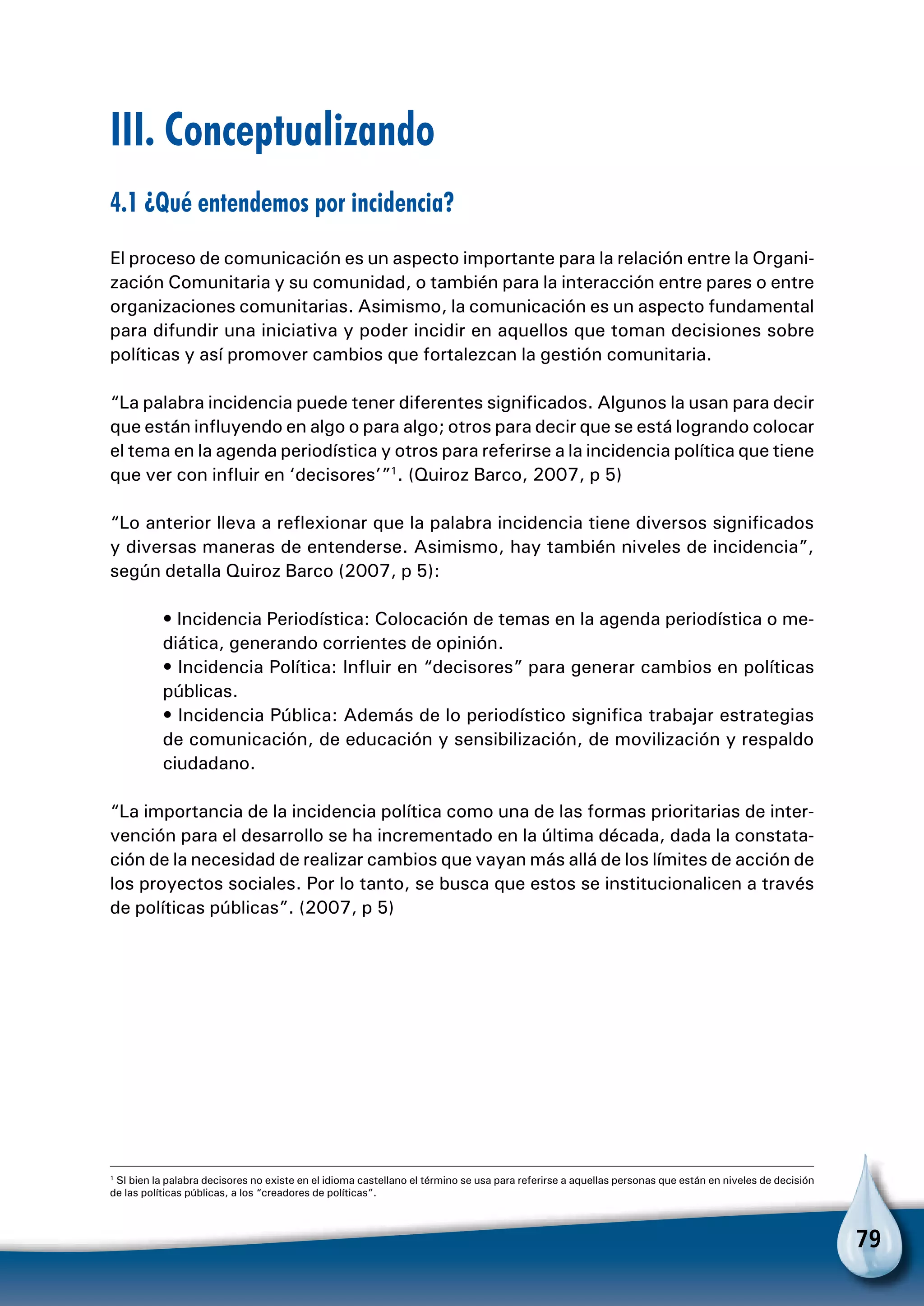 79
III. Conceptualizando
4.1 ¿Qué entendemos por incidencia?
El proceso de comunicación es un aspecto importante para la relación entre la Organi-
zación Comunitaria y su comunidad, o también para la interacción entre pares o entre
organizaciones comunitarias. Asimismo, la comunicación es un aspecto fundamental
para difundir una iniciativa y poder incidir en aquellos que toman decisiones sobre
políticas y así promover cambios que fortalezcan la gestión comunitaria.
“La palabra incidencia puede tener diferentes significados. Algunos la usan para decir
que están influyendo en algo o para algo; otros para decir que se está logrando colocar
el tema en la agenda periodística y otros para referirse a la incidencia política que tiene
que ver con influir en ‘decisores’”1
. (Quiroz Barco, 2007, p 5)
“Lo anterior lleva a reflexionar que la palabra incidencia tiene diversos significados
y diversas maneras de entenderse. Asimismo, hay también niveles de incidencia”,
según detalla Quiroz Barco (2007, p 5):
• Incidencia Periodística: Colocación de temas en la agenda periodística o me-
diática, generando corrientes de opinión.
• Incidencia Política: Influir en “decisores” para generar cambios en políticas
públicas.
• Incidencia Pública: Además de lo periodístico significa trabajar estrategias
de comunicación, de educación y sensibilización, de movilización y respaldo
ciudadano.
“La importancia de la incidencia política como una de las formas prioritarias de inter-
vención para el desarrollo se ha incrementado en la última década, dada la constata-
ción de la necesidad de realizar cambios que vayan más allá de los límites de acción de
los proyectos sociales. Por lo tanto, se busca que estos se institucionalicen a través
de políticas públicas”. (2007, p 5)
1
SI bien la palabra decisores no existe en el idioma castellano el término se usa para referirse a aquellas personas que están en niveles de decisión
de las políticas públicas, a los “creadores de políticas”.
 