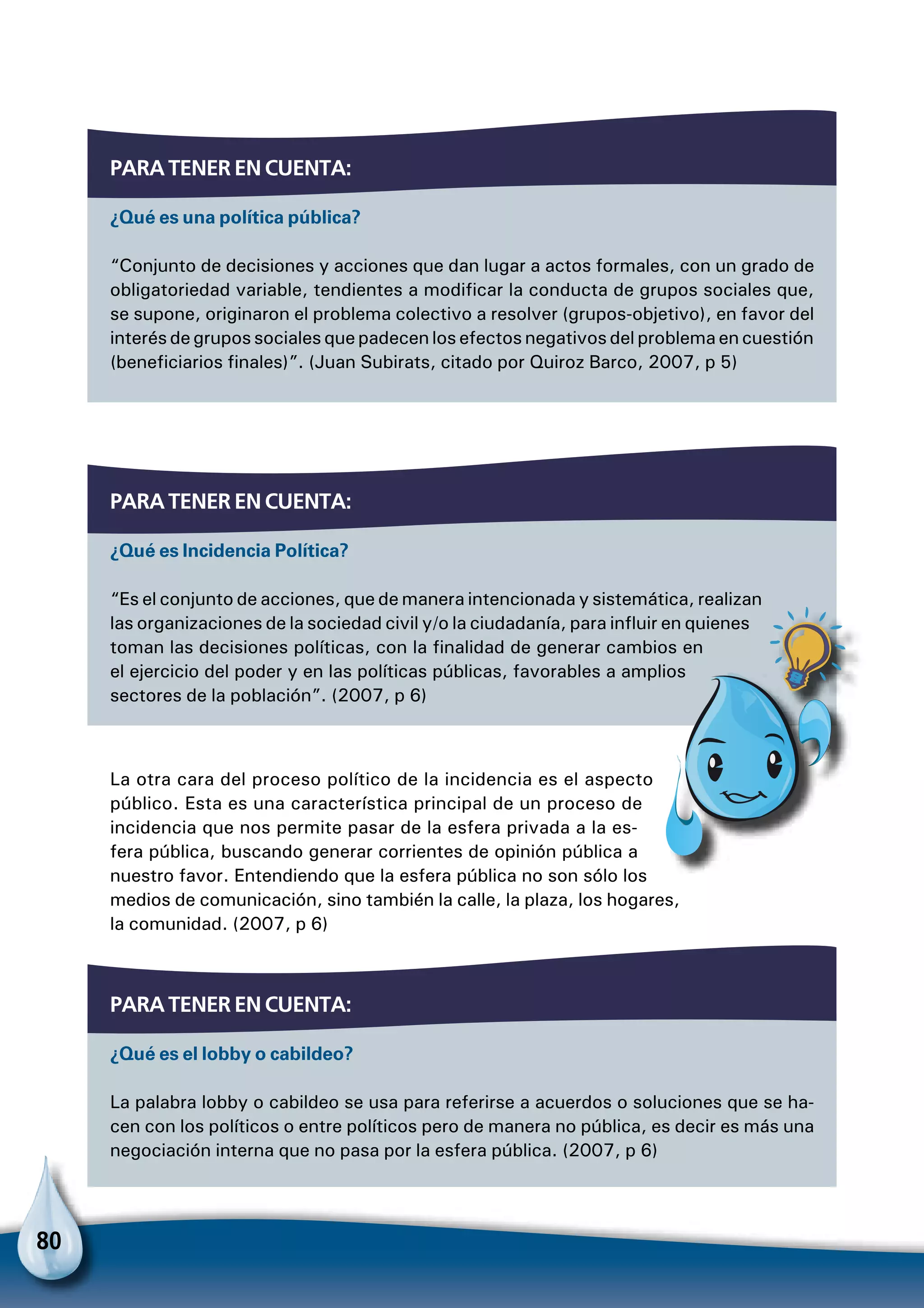 80
Para tener en cuenta:
¿Qué es una política pública?
“Conjunto de decisiones y acciones que dan lugar a actos formales, con un grado de
obligatoriedad variable, tendientes a modificar la conducta de grupos sociales que,
se supone, originaron el problema colectivo a resolver (grupos-objetivo), en favor del
interés de grupos sociales que padecen los efectos negativos del problema en cuestión
(beneficiarios finales)”. (Juan Subirats, citado por Quiroz Barco, 2007, p 5)
Para tener en cuenta:
¿Qué es Incidencia Política?
“Es el conjunto de acciones, que de manera intencionada y sistemática, realizan
las organizaciones de la sociedad civil y/o la ciudadanía, para influir en quienes
toman las decisiones políticas, con la finalidad de generar cambios en
el ejercicio del poder y en las políticas públicas, favorables a amplios
sectores de la población”. (2007, p 6)
Para tener en cuenta:
¿Qué es el lobby o cabildeo?
La palabra lobby o cabildeo se usa para referirse a acuerdos o soluciones que se ha-
cen con los políticos o entre políticos pero de manera no pública, es decir es más una
negociación interna que no pasa por la esfera pública. (2007, p 6)
La otra cara del proceso político de la incidencia es el aspecto
público. Esta es una característica principal de un proceso de
incidencia que nos permite pasar de la esfera privada a la es-
fera pública, buscando generar corrientes de opinión pública a
nuestro favor. Entendiendo que la esfera pública no son sólo los
medios de comunicación, sino también la calle, la plaza, los hogares,
la comunidad. (2007, p 6)
Para no olvidar
 