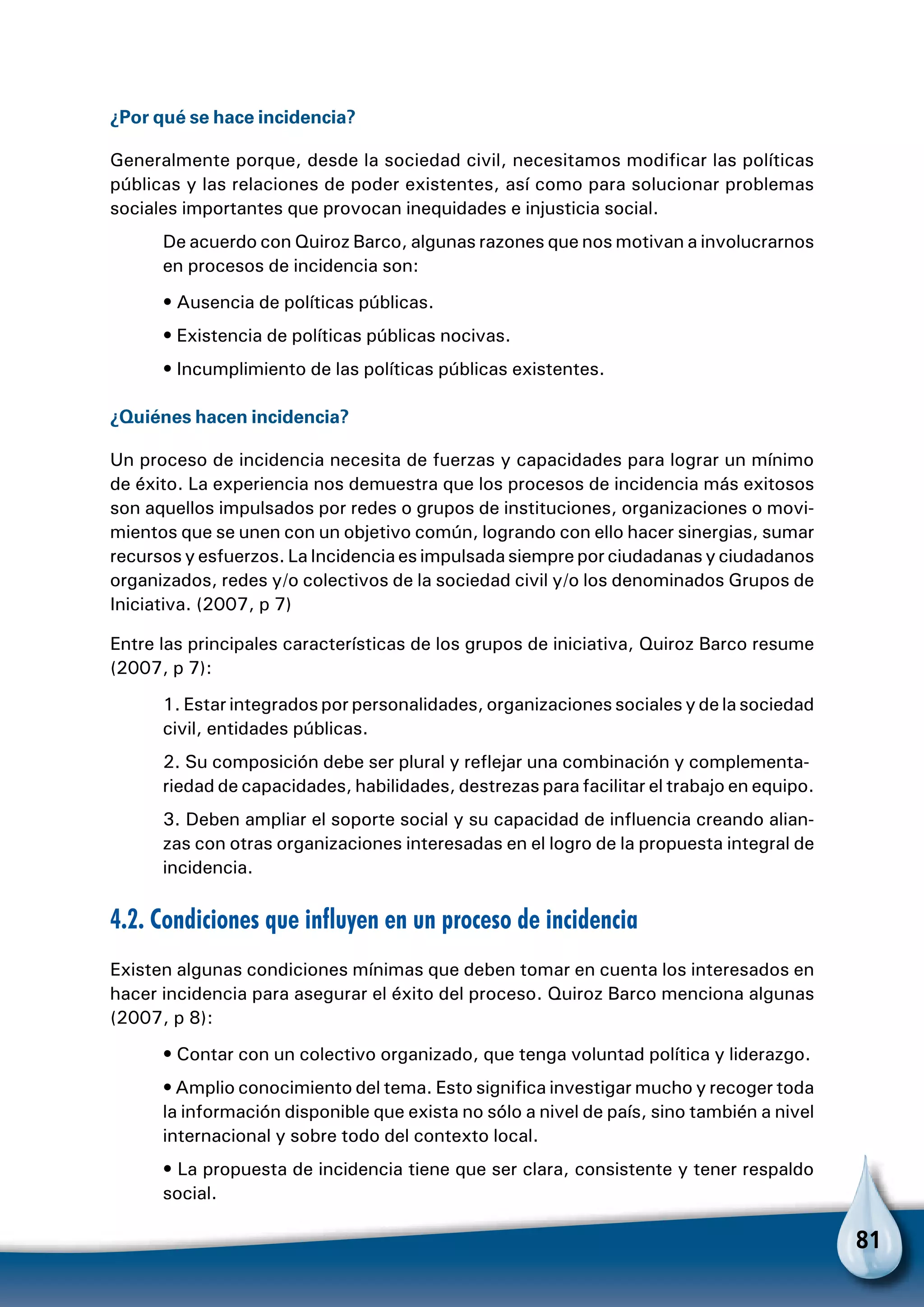 81
¿Por qué se hace incidencia?
Generalmente porque, desde la sociedad civil, necesitamos modificar las políticas
públicas y las relaciones de poder existentes, así como para solucionar problemas
sociales importantes que provocan inequidades e injusticia social.
De acuerdo con Quiroz Barco, algunas razones que nos motivan a involucrarnos
en procesos de incidencia son:
• Ausencia de políticas públicas.
• Existencia de políticas públicas nocivas.
• Incumplimiento de las políticas públicas existentes.
¿Quiénes hacen incidencia?
Un proceso de incidencia necesita de fuerzas y capacidades para lograr un mínimo
de éxito. La experiencia nos demuestra que los procesos de incidencia más exitosos
son aquellos impulsados por redes o grupos de instituciones, organizaciones o movi-
mientos que se unen con un objetivo común, logrando con ello hacer sinergias, sumar
recursos y esfuerzos. La Incidencia es impulsada siempre por ciudadanas y ciudadanos
organizados, redes y/o colectivos de la sociedad civil y/o los denominados Grupos de
Iniciativa. (2007, p 7)
Entre las principales características de los grupos de iniciativa, Quiroz Barco resume
(2007, p 7):
1. Estar integrados por personalidades, organizaciones sociales y de la sociedad
civil, entidades públicas.
2. Su composición debe ser plural y reflejar una combinación y complementa-
riedad de capacidades, habilidades, destrezas para facilitar el trabajo en equipo.
3. Deben ampliar el soporte social y su capacidad de influencia creando alian-
zas con otras organizaciones interesadas en el logro de la propuesta integral de
incidencia.
4.2. Condiciones que influyen en un proceso de incidencia
Existen algunas condiciones mínimas que deben tomar en cuenta los interesados en
hacer incidencia para asegurar el éxito del proceso. Quiroz Barco menciona algunas
(2007, p 8):
• Contar con un colectivo organizado, que tenga voluntad política y liderazgo.
• Amplio conocimiento del tema. Esto significa investigar mucho y recoger toda
la información disponible que exista no sólo a nivel de país, sino también a nivel
internacional y sobre todo del contexto local.
• La propuesta de incidencia tiene que ser clara, consistente y tener respaldo
social.
 