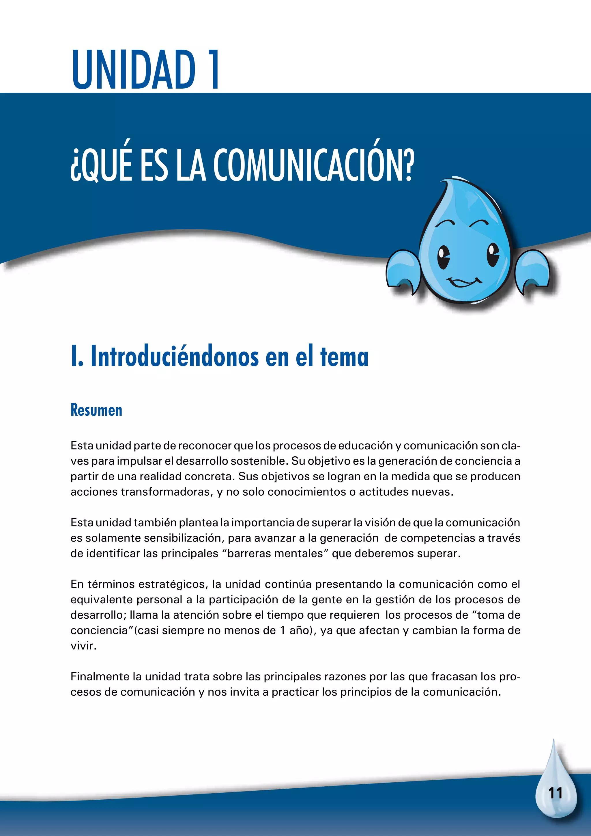 11
I. Introduciéndonos en el tema
Resumen
Esta unidad parte de reconocer que los procesos de educación y comunicación son cla-
ves para impulsar el desarrollo sostenible. Su objetivo es la generación de conciencia a
partir de una realidad concreta. Sus objetivos se logran en la medida que se producen
acciones transformadoras, y no solo conocimientos o actitudes nuevas.
Esta unidad también plantea la importancia de superar la visión de que la comunicación
es solamente sensibilización, para avanzar a la generación de competencias a través
de identificar las principales “barreras mentales” que deberemos superar.
En términos estratégicos, la unidad continúa presentando la comunicación como el
equivalente personal a la participación de la gente en la gestión de los procesos de
desarrollo; llama la atención sobre el tiempo que requieren los procesos de “toma de
conciencia”(casi siempre no menos de 1 año), ya que afectan y cambian la forma de
vivir.
Finalmente la unidad trata sobre las principales razones por las que fracasan los pro-
cesos de comunicación y nos invita a practicar los principios de la comunicación.
Unidad 1
¿Quéeslacomunicación?
 