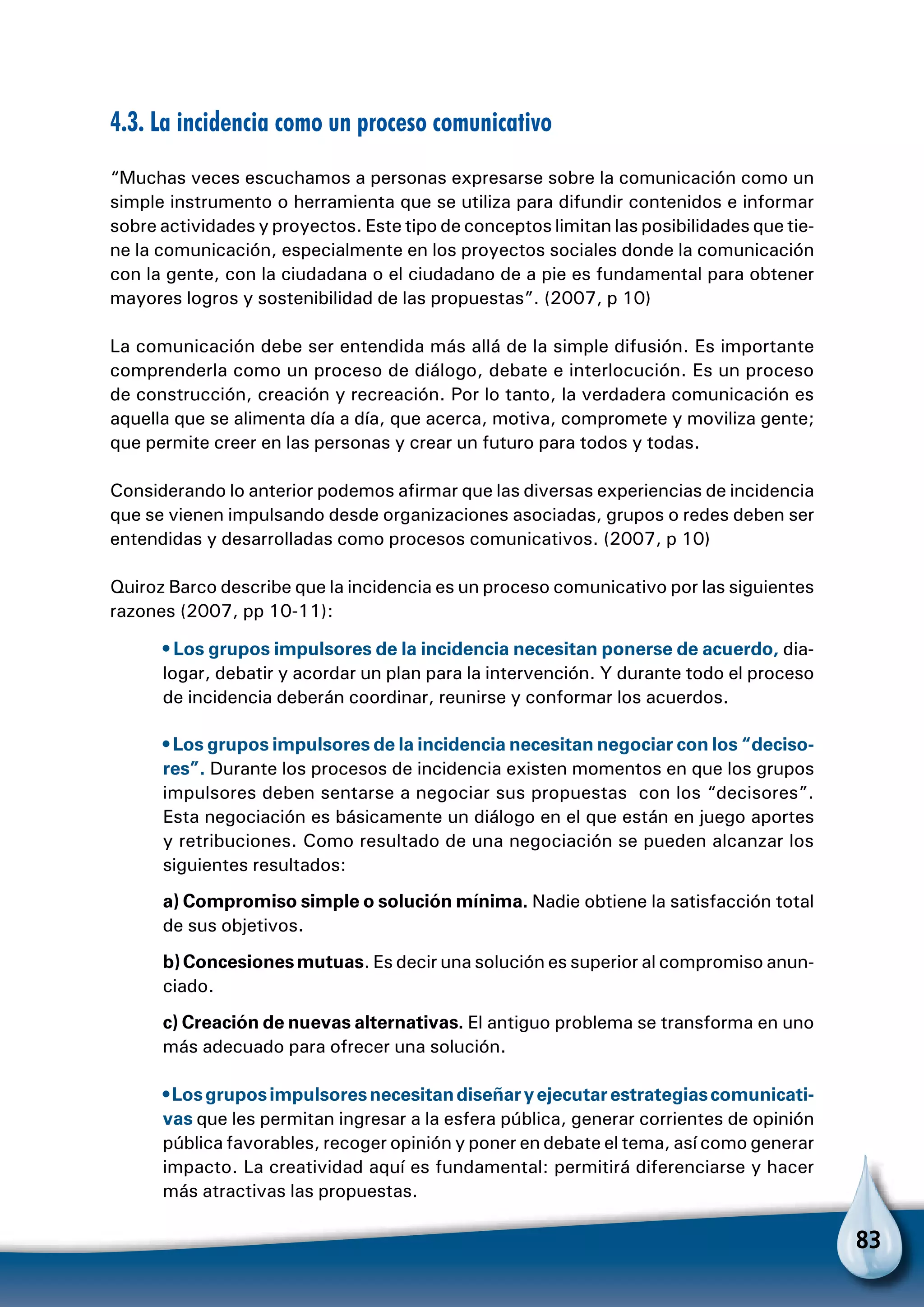 83
4.3. La incidencia como un proceso comunicativo
“Muchas veces escuchamos a personas expresarse sobre la comunicación como un
simple instrumento o herramienta que se utiliza para difundir contenidos e informar
sobre actividades y proyectos. Este tipo de conceptos limitan las posibilidades que tie-
ne la comunicación, especialmente en los proyectos sociales donde la comunicación
con la gente, con la ciudadana o el ciudadano de a pie es fundamental para obtener
mayores logros y sostenibilidad de las propuestas”. (2007, p 10)
La comunicación debe ser entendida más allá de la simple difusión. Es importante
comprenderla como un proceso de diálogo, debate e interlocución. Es un proceso
de construcción, creación y recreación. Por lo tanto, la verdadera comunicación es
aquella que se alimenta día a día, que acerca, motiva, compromete y moviliza gente;
que permite creer en las personas y crear un futuro para todos y todas.
Considerando lo anterior podemos afirmar que las diversas experiencias de incidencia
que se vienen impulsando desde organizaciones asociadas, grupos o redes deben ser
entendidas y desarrolladas como procesos comunicativos. (2007, p 10)
Quiroz Barco describe que la incidencia es un proceso comunicativo por las siguientes
razones (2007, pp 10-11):
• Los grupos impulsores de la incidencia necesitan ponerse de acuerdo, dia-
logar, debatir y acordar un plan para la intervención. Y durante todo el proceso
de incidencia deberán coordinar, reunirse y conformar los acuerdos.
• Los grupos impulsores de la incidencia necesitan negociar con los “deciso-
res”. Durante los procesos de incidencia existen momentos en que los grupos
impulsores deben sentarse a negociar sus propuestas con los “decisores”.
Esta negociación es básicamente un diálogo en el que están en juego aportes
y retribuciones. Como resultado de una negociación se pueden alcanzar los
siguientes resultados:
a) Compromiso simple o solución mínima. Nadie obtiene la satisfacción total
de sus objetivos.
b)Concesionesmutuas. Es decir una solución es superior al compromiso anun-
ciado.
c) Creación de nuevas alternativas. El antiguo problema se transforma en uno
más adecuado para ofrecer una solución.
•Losgruposimpulsoresnecesitandiseñaryejecutarestrategiascomunicati-
vas que les permitan ingresar a la esfera pública, generar corrientes de opinión
pública favorables, recoger opinión y poner en debate el tema, así como generar
impacto. La creatividad aquí es fundamental: permitirá diferenciarse y hacer
más atractivas las propuestas.
 