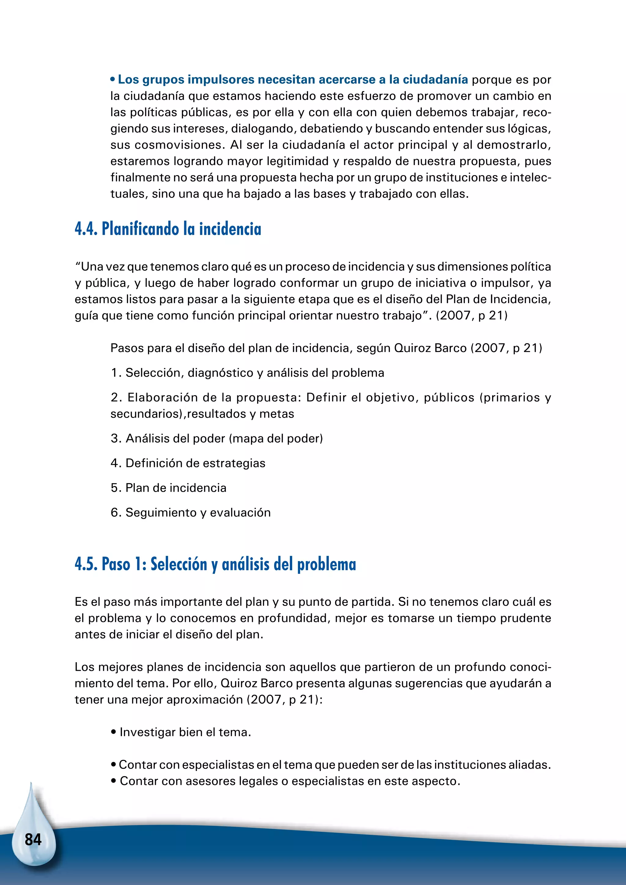 84
• Los grupos impulsores necesitan acercarse a la ciudadanía porque es por
la ciudadanía que estamos haciendo este esfuerzo de promover un cambio en
las políticas públicas, es por ella y con ella con quien debemos trabajar, reco-
giendo sus intereses, dialogando, debatiendo y buscando entender sus lógicas,
sus cosmovisiones. Al ser la ciudadanía el actor principal y al demostrarlo,
estaremos logrando mayor legitimidad y respaldo de nuestra propuesta, pues
finalmente no será una propuesta hecha por un grupo de instituciones e intelec-
tuales, sino una que ha bajado a las bases y trabajado con ellas.
4.4. Planificando la incidencia
“Una vez que tenemos claro qué es un proceso de incidencia y sus dimensiones política
y pública, y luego de haber logrado conformar un grupo de iniciativa o impulsor, ya
estamos listos para pasar a la siguiente etapa que es el diseño del Plan de Incidencia,
guía que tiene como función principal orientar nuestro trabajo”. (2007, p 21)
Pasos para el diseño del plan de incidencia, según Quiroz Barco (2007, p 21)
1. Selección, diagnóstico y análisis del problema
2. Elaboración de la propuesta: Definir el objetivo, públicos (primarios y
secundarios),resultados y metas
3. Análisis del poder (mapa del poder)
4. Definición de estrategias
5. Plan de incidencia
6. Seguimiento y evaluación
4.5. Paso 1: Selección y análisis del problema
Es el paso más importante del plan y su punto de partida. Si no tenemos claro cuál es
el problema y lo conocemos en profundidad, mejor es tomarse un tiempo prudente
antes de iniciar el diseño del plan.
Los mejores planes de incidencia son aquellos que partieron de un profundo conoci-
miento del tema. Por ello, Quiroz Barco presenta algunas sugerencias que ayudarán a
tener una mejor aproximación (2007, p 21):
• Investigar bien el tema.
• Contar con especialistas en el tema que pueden ser de las instituciones aliadas.
• Contar con asesores legales o especialistas en este aspecto.
 