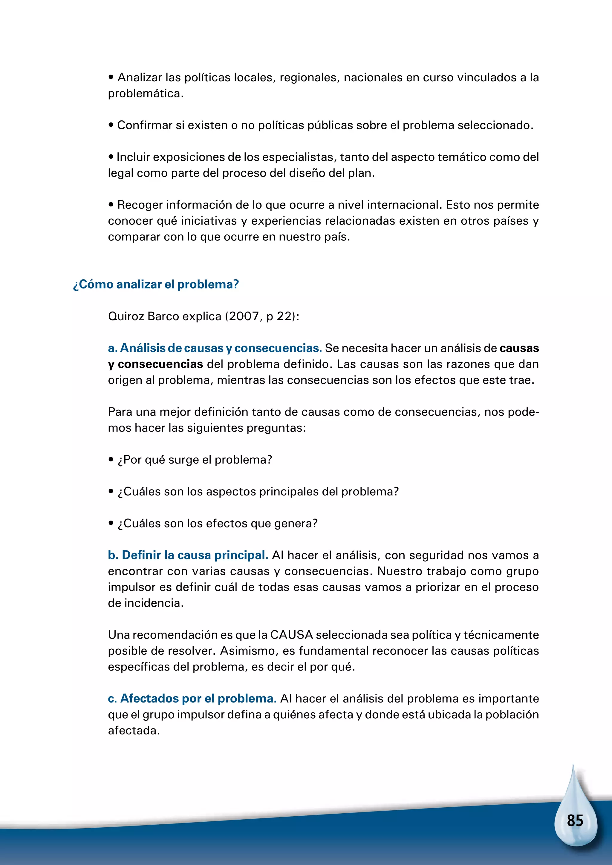 85
• Analizar las políticas locales, regionales, nacionales en curso vinculados a la
problemática.
• Confirmar si existen o no políticas públicas sobre el problema seleccionado.
• Incluir exposiciones de los especialistas, tanto del aspecto temático como del
legal como parte del proceso del diseño del plan.
• Recoger información de lo que ocurre a nivel internacional. Esto nos permite
conocer qué iniciativas y experiencias relacionadas existen en otros países y
comparar con lo que ocurre en nuestro país.
¿Cómo analizar el problema?
Quiroz Barco explica (2007, p 22):
a. Análisis de causas y consecuencias. Se necesita hacer un análisis de causas
y consecuencias del problema definido. Las causas son las razones que dan
origen al problema, mientras las consecuencias son los efectos que este trae.
Para una mejor definición tanto de causas como de consecuencias, nos pode-
mos hacer las siguientes preguntas:
• ¿Por qué surge el problema?
• ¿Cuáles son los aspectos principales del problema?
• ¿Cuáles son los efectos que genera?
b. Definir la causa principal. Al hacer el análisis, con seguridad nos vamos a
encontrar con varias causas y consecuencias. Nuestro trabajo como grupo
impulsor es definir cuál de todas esas causas vamos a priorizar en el proceso
de incidencia.
Una recomendación es que la CAUSA seleccionada sea política y técnicamente
posible de resolver. Asimismo, es fundamental reconocer las causas políticas
específicas del problema, es decir el por qué.
c. Afectados por el problema. Al hacer el análisis del problema es importante
que el grupo impulsor defina a quiénes afecta y donde está ubicada la población
afectada.
 
