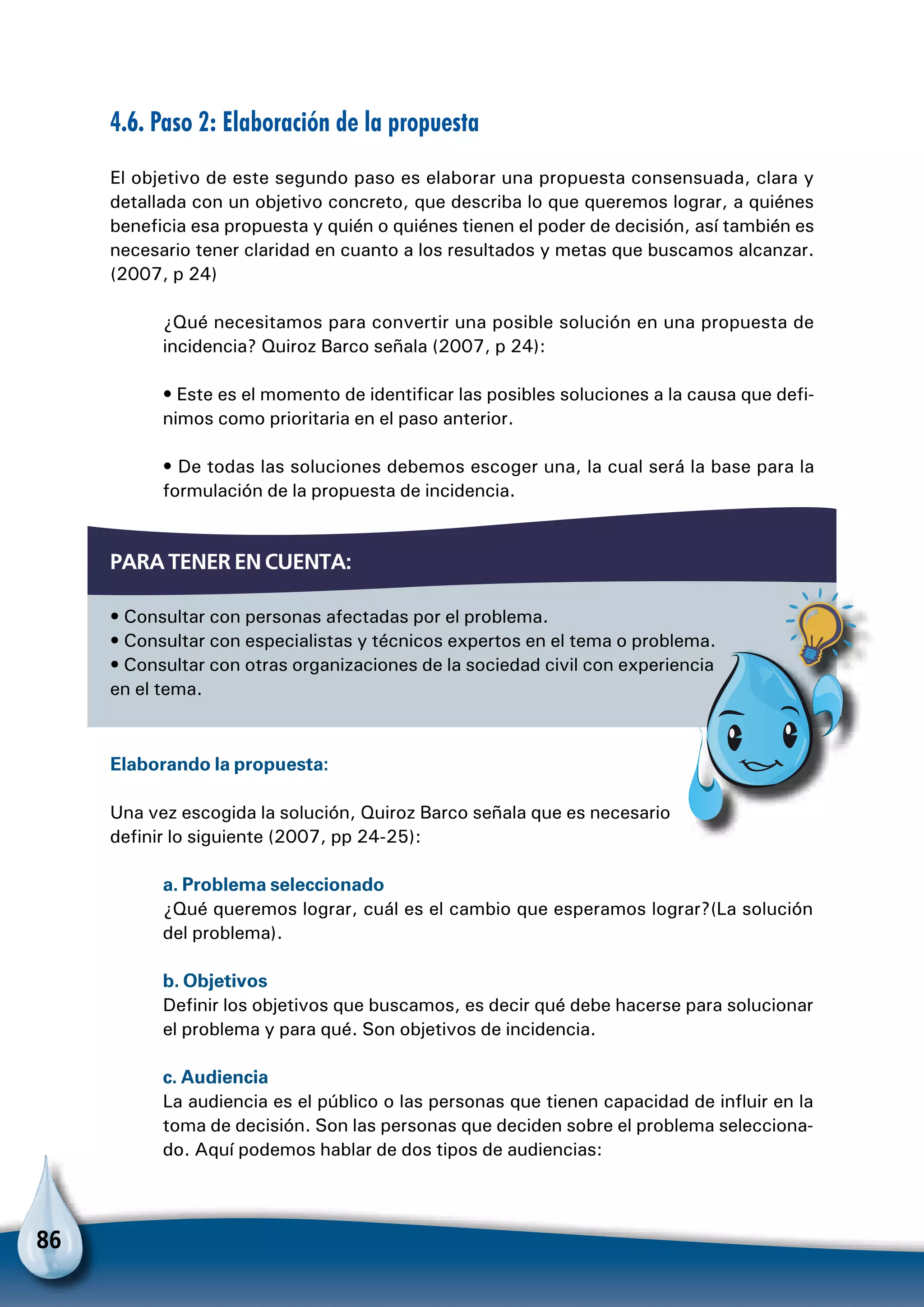 86
4.6. Paso 2: Elaboración de la propuesta
El objetivo de este segundo paso es elaborar una propuesta consensuada, clara y
detallada con un objetivo concreto, que describa lo que queremos lograr, a quiénes
beneficia esa propuesta y quién o quiénes tienen el poder de decisión, así también es
necesario tener claridad en cuanto a los resultados y metas que buscamos alcanzar.
(2007, p 24)
¿Qué necesitamos para convertir una posible solución en una propuesta de
incidencia? Quiroz Barco señala (2007, p 24):
• Este es el momento de identificar las posibles soluciones a la causa que defi-
nimos como prioritaria en el paso anterior.
• De todas las soluciones debemos escoger una, la cual será la base para la
formulación de la propuesta de incidencia.
Para tener en cuenta:
• Consultar con personas afectadas por el problema.
• Consultar con especialistas y técnicos expertos en el tema o problema.
• Consultar con otras organizaciones de la sociedad civil con experiencia
en el tema.
Elaborando la propuesta:
Una vez escogida la solución, Quiroz Barco señala que es necesario
definir lo siguiente (2007, pp 24-25):
a. Problema seleccionado
¿Qué queremos lograr, cuál es el cambio que esperamos lograr?(La solución
del problema).
b. Objetivos
Definir los objetivos que buscamos, es decir qué debe hacerse para solucionar
el problema y para qué. Son objetivos de incidencia.
c. Audiencia
La audiencia es el público o las personas que tienen capacidad de influir en la
toma de decisión. Son las personas que deciden sobre el problema selecciona-
do. Aquí podemos hablar de dos tipos de audiencias:
Para no olvidar
 