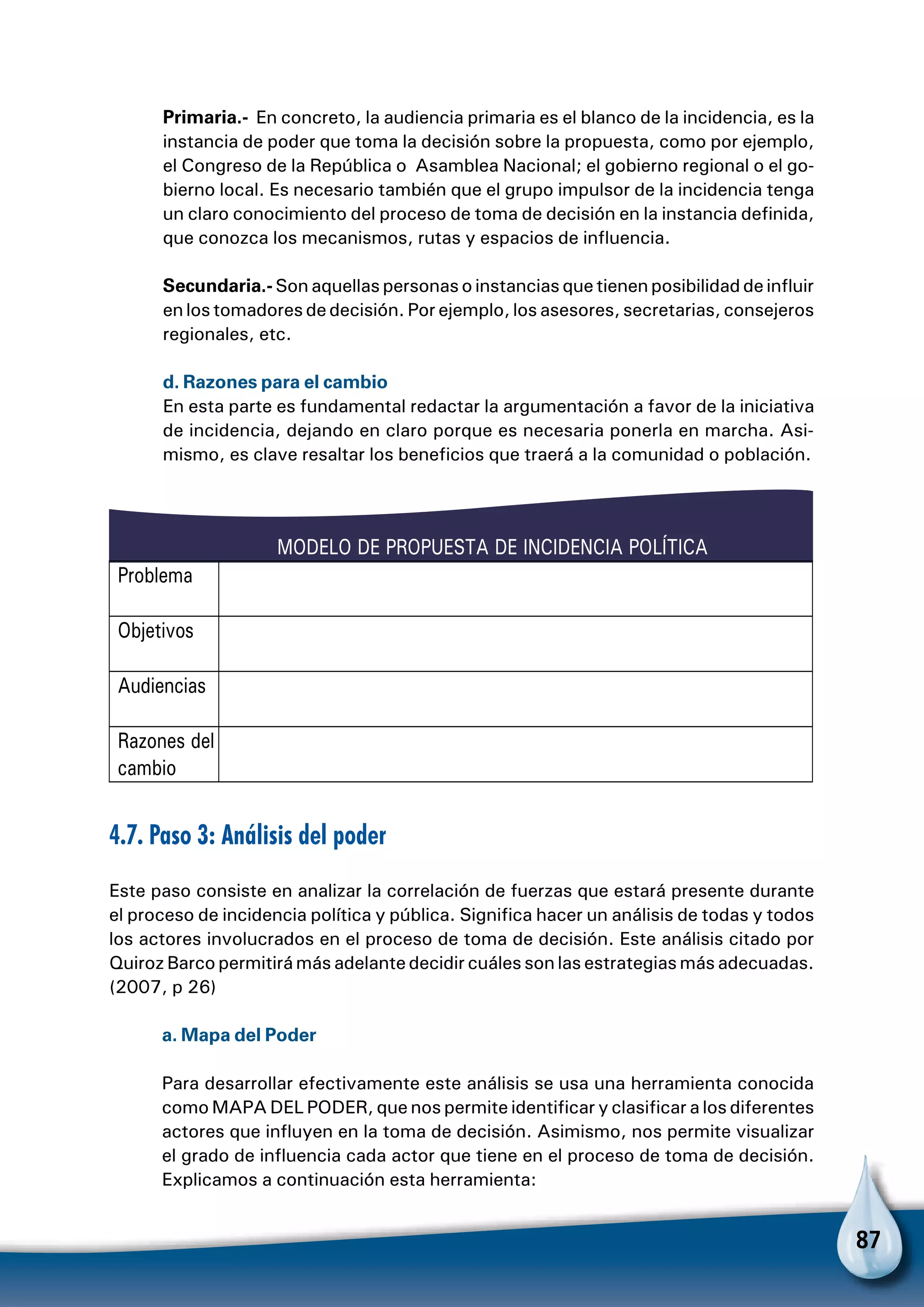 87
Primaria.- En concreto, la audiencia primaria es el blanco de la incidencia, es la
instancia de poder que toma la decisión sobre la propuesta, como por ejemplo,
el Congreso de la República o Asamblea Nacional; el gobierno regional o el go-
bierno local. Es necesario también que el grupo impulsor de la incidencia tenga
un claro conocimiento del proceso de toma de decisión en la instancia definida,
que conozca los mecanismos, rutas y espacios de influencia.
Secundaria.- Son aquellas personas o instancias que tienen posibilidad de influir
en los tomadores de decisión. Por ejemplo, los asesores, secretarias, consejeros
regionales, etc.
d. Razones para el cambio
En esta parte es fundamental redactar la argumentación a favor de la iniciativa
de incidencia, dejando en claro porque es necesaria ponerla en marcha. Asi-
mismo, es clave resaltar los beneficios que traerá a la comunidad o población.
4.7. Paso 3: Análisis del poder
Este paso consiste en analizar la correlación de fuerzas que estará presente durante
el proceso de incidencia política y pública. Significa hacer un análisis de todas y todos
los actores involucrados en el proceso de toma de decisión. Este análisis citado por
Quiroz Barco permitirá más adelante decidir cuáles son las estrategias más adecuadas.
(2007, p 26)
a. Mapa del Poder
Para desarrollar efectivamente este análisis se usa una herramienta conocida
como MAPA DEL PODER, que nos permite identificar y clasificar a los diferentes
actores que influyen en la toma de decisión. Asimismo, nos permite visualizar
el grado de influencia cada actor que tiene en el proceso de toma de decisión.
Explicamos a continuación esta herramienta:
MODELO DE PROPUESTA DE INCIDENCIA POLÍTICA
Problema
Objetivos
Audiencias
Razones del
cambio
 
