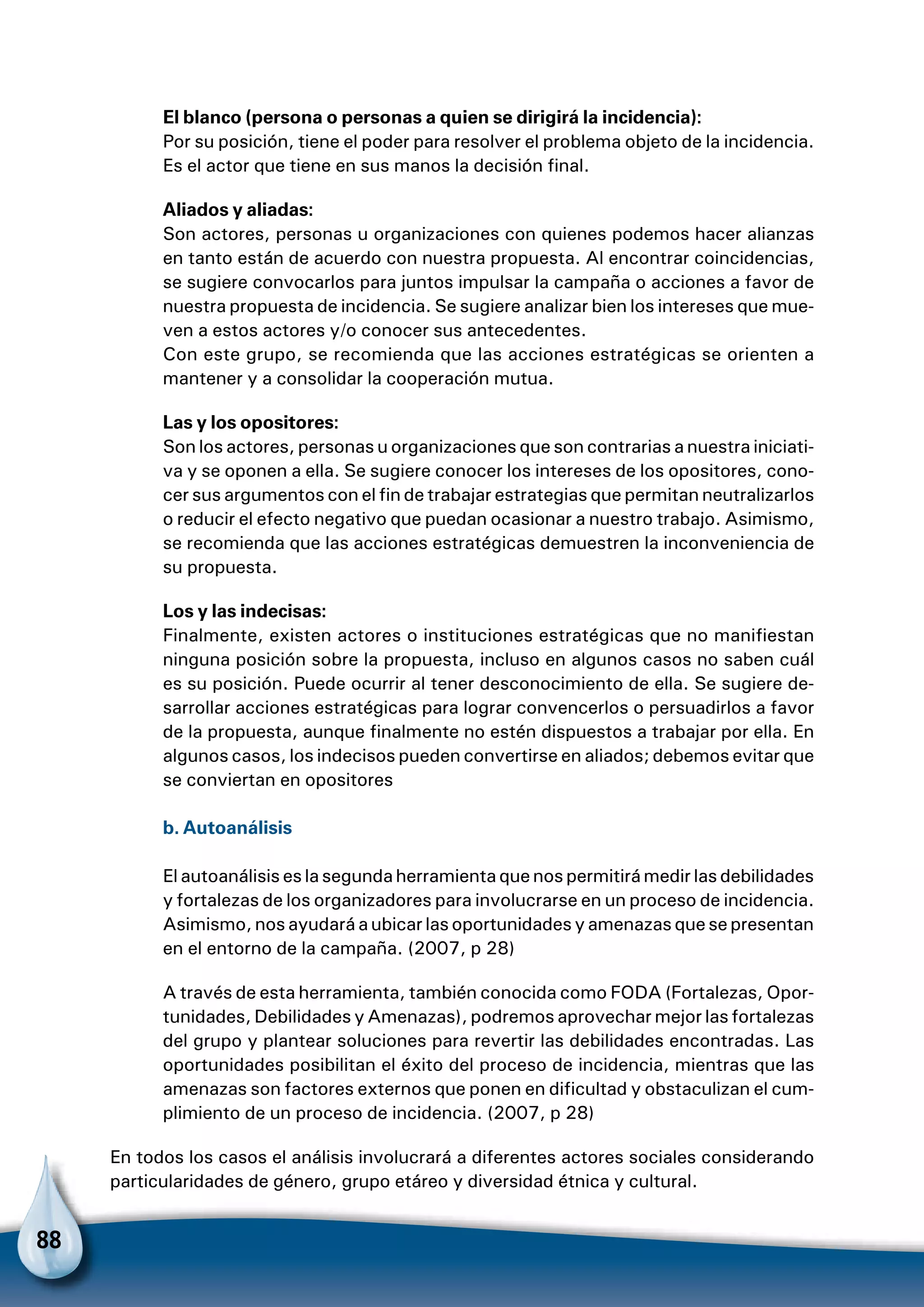 88
El blanco (persona o personas a quien se dirigirá la incidencia):
Por su posición, tiene el poder para resolver el problema objeto de la incidencia.
Es el actor que tiene en sus manos la decisión final.
Aliados y aliadas:
Son actores, personas u organizaciones con quienes podemos hacer alianzas
en tanto están de acuerdo con nuestra propuesta. Al encontrar coincidencias,
se sugiere convocarlos para juntos impulsar la campaña o acciones a favor de
nuestra propuesta de incidencia. Se sugiere analizar bien los intereses que mue-
ven a estos actores y/o conocer sus antecedentes.
Con este grupo, se recomienda que las acciones estratégicas se orienten a
mantener y a consolidar la cooperación mutua.
Las y los opositores:
Son los actores, personas u organizaciones que son contrarias a nuestra iniciati-
va y se oponen a ella. Se sugiere conocer los intereses de los opositores, cono-
cer sus argumentos con el fin de trabajar estrategias que permitan neutralizarlos
o reducir el efecto negativo que puedan ocasionar a nuestro trabajo. Asimismo,
se recomienda que las acciones estratégicas demuestren la inconveniencia de
su propuesta.
Los y las indecisas:
Finalmente, existen actores o instituciones estratégicas que no manifiestan
ninguna posición sobre la propuesta, incluso en algunos casos no saben cuál
es su posición. Puede ocurrir al tener desconocimiento de ella. Se sugiere de-
sarrollar acciones estratégicas para lograr convencerlos o persuadirlos a favor
de la propuesta, aunque finalmente no estén dispuestos a trabajar por ella. En
algunos casos, los indecisos pueden convertirse en aliados; debemos evitar que
se conviertan en opositores
b. Autoanálisis
El autoanálisis es la segunda herramienta que nos permitirá medir las debilidades
y fortalezas de los organizadores para involucrarse en un proceso de incidencia.
Asimismo, nos ayudará a ubicar las oportunidades y amenazas que se presentan
en el entorno de la campaña. (2007, p 28)
A través de esta herramienta, también conocida como FODA (Fortalezas, Opor-
tunidades, Debilidades y Amenazas), podremos aprovechar mejor las fortalezas
del grupo y plantear soluciones para revertir las debilidades encontradas. Las
oportunidades posibilitan el éxito del proceso de incidencia, mientras que las
amenazas son factores externos que ponen en dificultad y obstaculizan el cum-
plimiento de un proceso de incidencia. (2007, p 28)
En todos los casos el análisis involucrará a diferentes actores sociales considerando
particularidades de género, grupo etáreo y diversidad étnica y cultural.
 