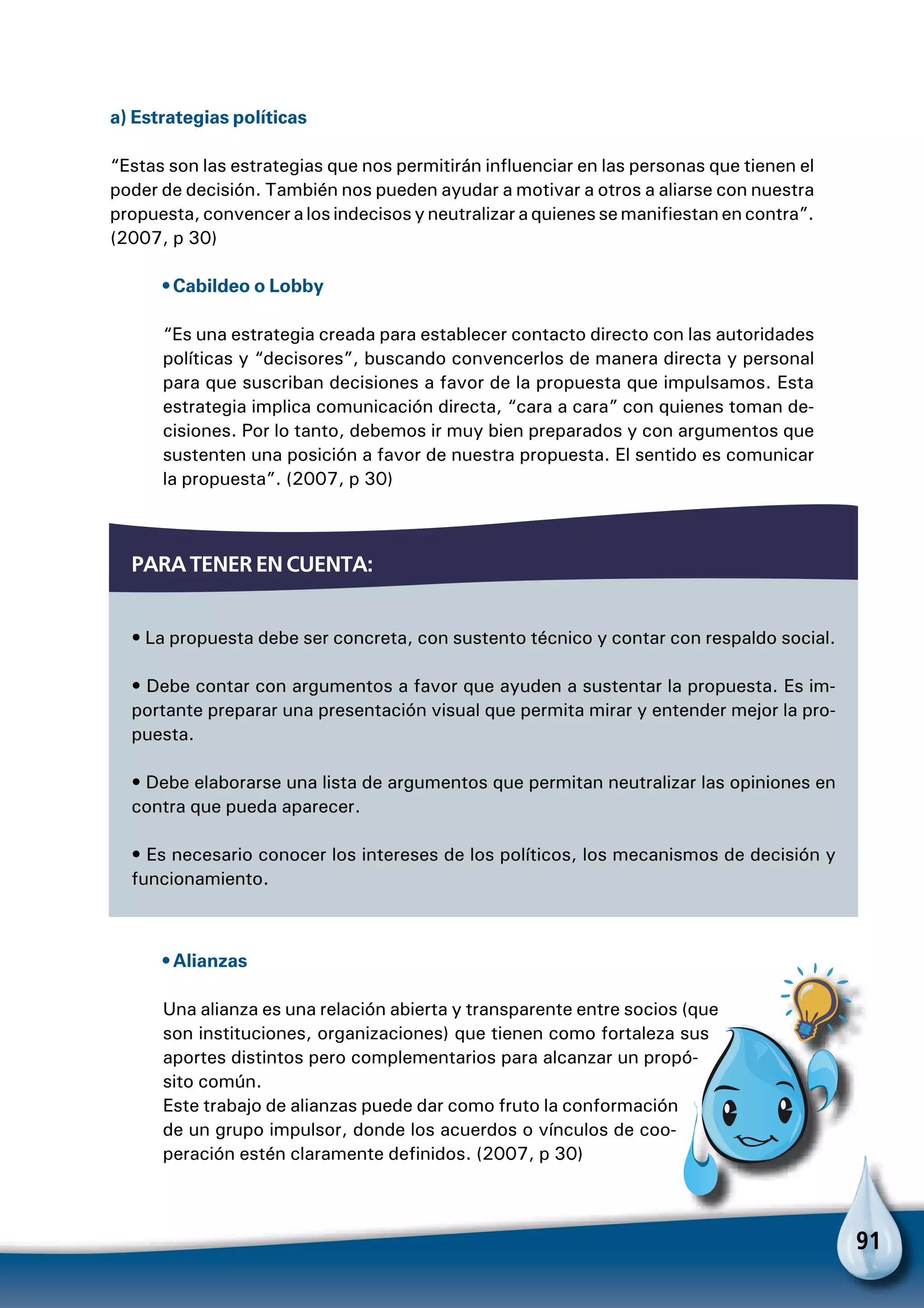 91
a) Estrategias políticas
“Estas son las estrategias que nos permitirán influenciar en las personas que tienen el
poder de decisión. También nos pueden ayudar a motivar a otros a aliarse con nuestra
propuesta, convencer a los indecisos y neutralizar a quienes se manifiestan en contra”.
(2007, p 30)
• Cabildeo o Lobby
“Es una estrategia creada para establecer contacto directo con las autoridades
políticas y “decisores”, buscando convencerlos de manera directa y personal
para que suscriban decisiones a favor de la propuesta que impulsamos. Esta
estrategia implica comunicación directa, “cara a cara” con quienes toman de-
cisiones. Por lo tanto, debemos ir muy bien preparados y con argumentos que
sustenten una posición a favor de nuestra propuesta. El sentido es comunicar
la propuesta”. (2007, p 30)
Para tener en cuenta:
• La propuesta debe ser concreta, con sustento técnico y contar con respaldo social.
• Debe contar con argumentos a favor que ayuden a sustentar la propuesta. Es im-
portante preparar una presentación visual que permita mirar y entender mejor la pro-
puesta.
• Debe elaborarse una lista de argumentos que permitan neutralizar las opiniones en
contra que pueda aparecer.
• Es necesario conocer los intereses de los políticos, los mecanismos de decisión y
funcionamiento.
Para no olvidar
• Alianzas
Una alianza es una relación abierta y transparente entre socios (que
son instituciones, organizaciones) que tienen como fortaleza sus
aportes distintos pero complementarios para alcanzar un propó-
sito común.
Este trabajo de alianzas puede dar como fruto la conformación
de un grupo impulsor, donde los acuerdos o vínculos de coo-
peración estén claramente definidos. (2007, p 30)
 