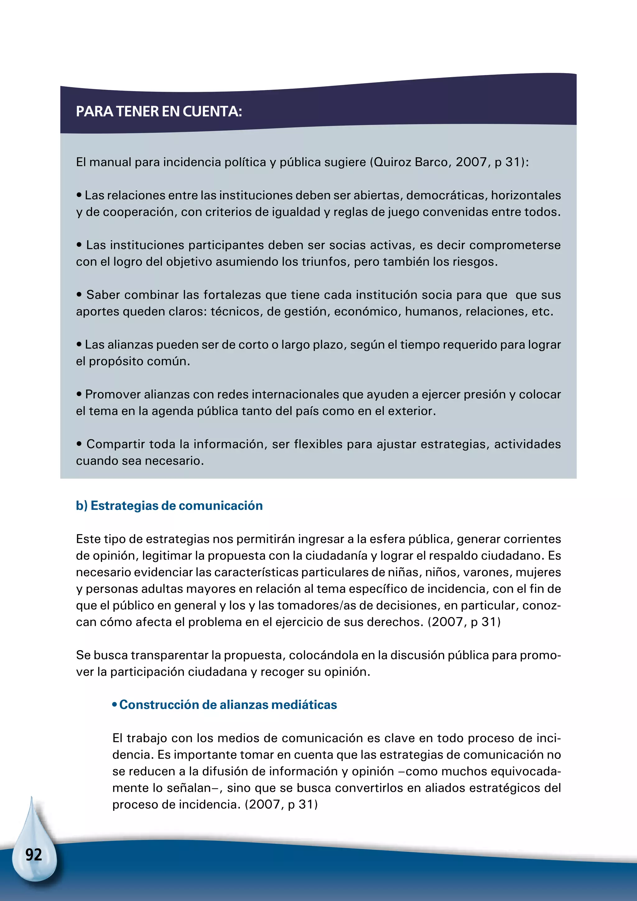 92
Para tener en cuenta:
El manual para incidencia política y pública sugiere (Quiroz Barco, 2007, p 31):
• Las relaciones entre las instituciones deben ser abiertas, democráticas, horizontales
y de cooperación, con criterios de igualdad y reglas de juego convenidas entre todos.
• Las instituciones participantes deben ser socias activas, es decir comprometerse
con el logro del objetivo asumiendo los triunfos, pero también los riesgos.
• Saber combinar las fortalezas que tiene cada institución socia para que que sus
aportes queden claros: técnicos, de gestión, económico, humanos, relaciones, etc.
• Las alianzas pueden ser de corto o largo plazo, según el tiempo requerido para lograr
el propósito común.
• Promover alianzas con redes internacionales que ayuden a ejercer presión y colocar
el tema en la agenda pública tanto del país como en el exterior.
• Compartir toda la información, ser flexibles para ajustar estrategias, actividades
cuando sea necesario.
b) Estrategias de comunicación
Este tipo de estrategias nos permitirán ingresar a la esfera pública, generar corrientes
de opinión, legitimar la propuesta con la ciudadanía y lograr el respaldo ciudadano. Es
necesario evidenciar las características particulares de niñas, niños, varones, mujeres
y personas adultas mayores en relación al tema específico de incidencia, con el fin de
que el público en general y los y las tomadores/as de decisiones, en particular, conoz-
can cómo afecta el problema en el ejercicio de sus derechos. (2007, p 31)
Se busca transparentar la propuesta, colocándola en la discusión pública para promo-
ver la participación ciudadana y recoger su opinión.
• Construcción de alianzas mediáticas
El trabajo con los medios de comunicación es clave en todo proceso de inci-
dencia. Es importante tomar en cuenta que las estrategias de comunicación no
se reducen a la difusión de información y opinión –como muchos equivocada-
mente lo señalan–, sino que se busca convertirlos en aliados estratégicos del
proceso de incidencia. (2007, p 31)
 