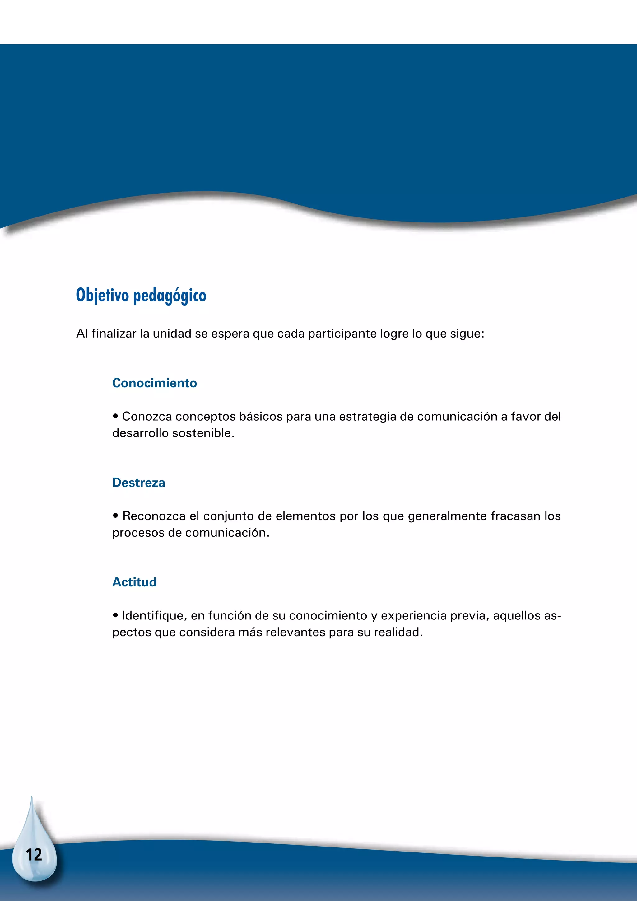 12
Objetivo pedagógico
Al finalizar la unidad se espera que cada participante logre lo que sigue:
Conocimiento
• Conozca conceptos básicos para una estrategia de comunicación a favor del
desarrollo sostenible.
Destreza
• Reconozca el conjunto de elementos por los que generalmente fracasan los
procesos de comunicación.
Actitud
• Identifique, en función de su conocimiento y experiencia previa, aquellos as-
pectos que considera más relevantes para su realidad.
 