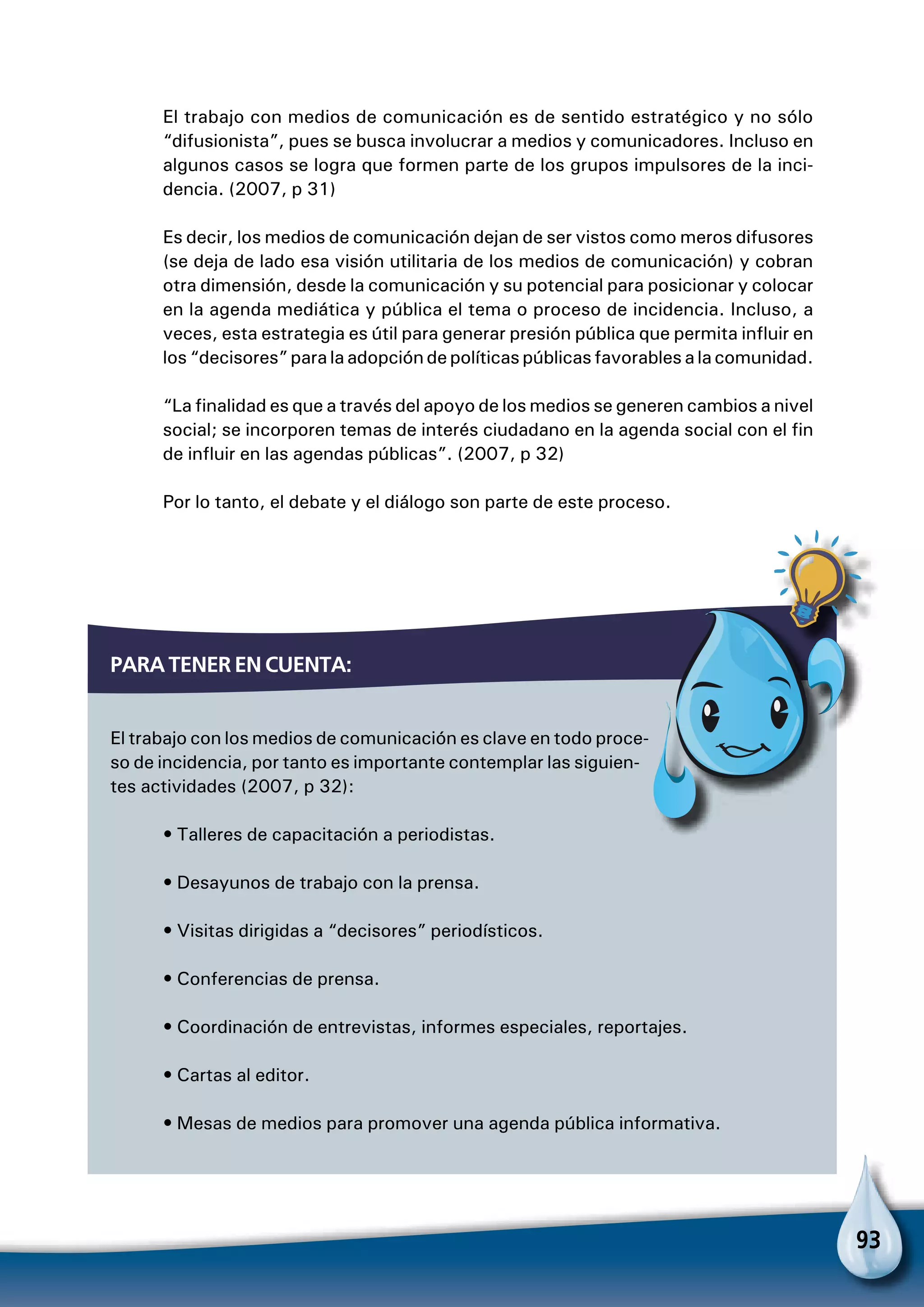 93
El trabajo con medios de comunicación es de sentido estratégico y no sólo
“difusionista”, pues se busca involucrar a medios y comunicadores. Incluso en
algunos casos se logra que formen parte de los grupos impulsores de la inci-
dencia. (2007, p 31)
Es decir, los medios de comunicación dejan de ser vistos como meros difusores
(se deja de lado esa visión utilitaria de los medios de comunicación) y cobran
otra dimensión, desde la comunicación y su potencial para posicionar y colocar
en la agenda mediática y pública el tema o proceso de incidencia. Incluso, a
veces, esta estrategia es útil para generar presión pública que permita influir en
los “decisores” para la adopción de políticas públicas favorables a la comunidad.
“La finalidad es que a través del apoyo de los medios se generen cambios a nivel
social; se incorporen temas de interés ciudadano en la agenda social con el fin
de influir en las agendas públicas”. (2007, p 32)
Por lo tanto, el debate y el diálogo son parte de este proceso.
Para tener en cuenta:
El trabajo con los medios de comunicación es clave en todo proce-
so de incidencia, por tanto es importante contemplar las siguien-
tes actividades (2007, p 32):
• Talleres de capacitación a periodistas.
• Desayunos de trabajo con la prensa.
• Visitas dirigidas a “decisores” periodísticos.
• Conferencias de prensa.
• Coordinación de entrevistas, informes especiales, reportajes.
• Cartas al editor.
• Mesas de medios para promover una agenda pública informativa.
Para no olvidar
 