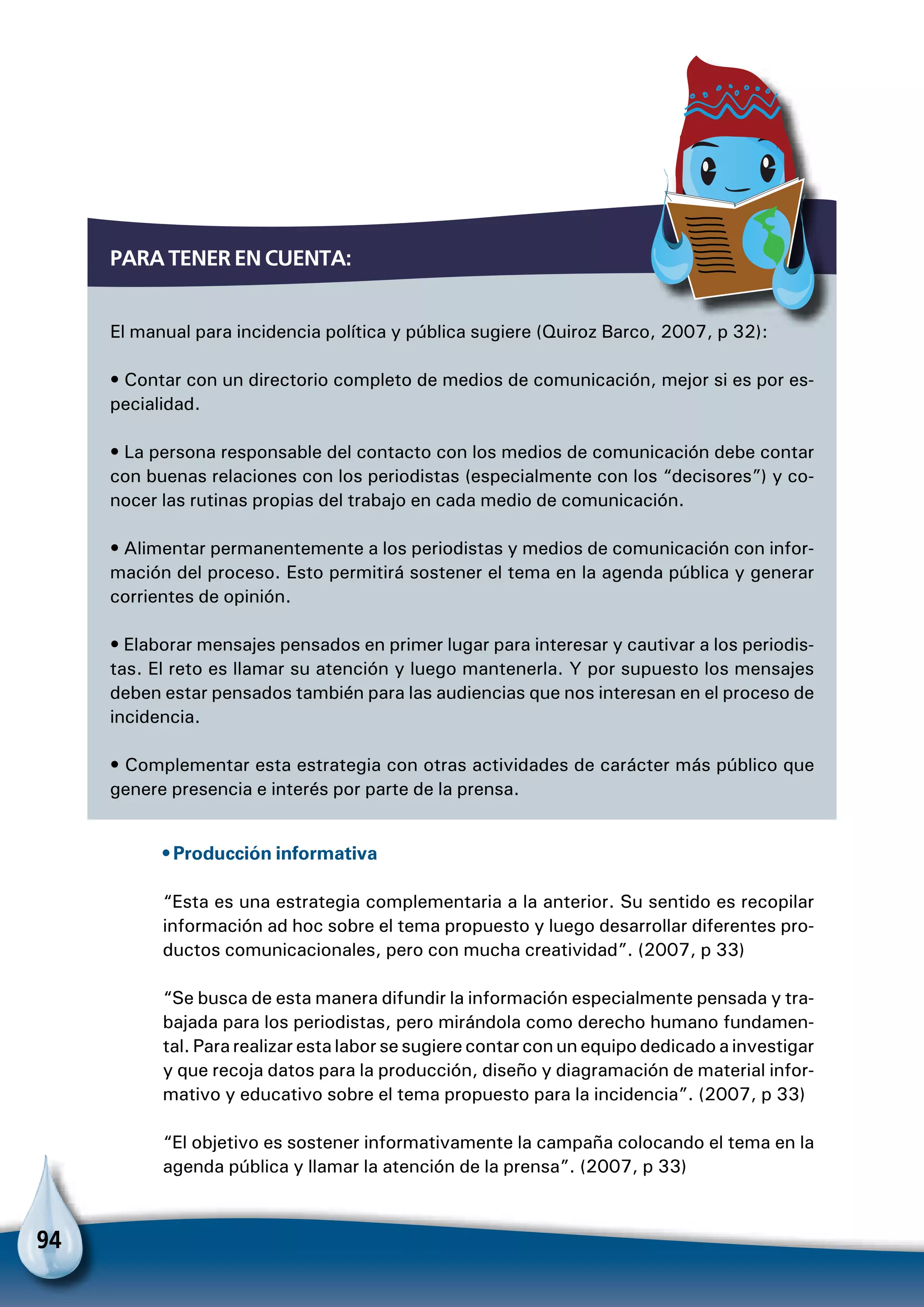 94
Para tener en cuenta:
El manual para incidencia política y pública sugiere (Quiroz Barco, 2007, p 32):
• Contar con un directorio completo de medios de comunicación, mejor si es por es-
pecialidad.
• La persona responsable del contacto con los medios de comunicación debe contar
con buenas relaciones con los periodistas (especialmente con los “decisores”) y co-
nocer las rutinas propias del trabajo en cada medio de comunicación.
• Alimentar permanentemente a los periodistas y medios de comunicación con infor-
mación del proceso. Esto permitirá sostener el tema en la agenda pública y generar
corrientes de opinión.
• Elaborar mensajes pensados en primer lugar para interesar y cautivar a los periodis-
tas. El reto es llamar su atención y luego mantenerla. Y por supuesto los mensajes
deben estar pensados también para las audiencias que nos interesan en el proceso de
incidencia.
• Complementar esta estrategia con otras actividades de carácter más público que
genere presencia e interés por parte de la prensa.
• Producción informativa
“Esta es una estrategia complementaria a la anterior. Su sentido es recopilar
información ad hoc sobre el tema propuesto y luego desarrollar diferentes pro-
ductos comunicacionales, pero con mucha creatividad”. (2007, p 33)
“Se busca de esta manera difundir la información especialmente pensada y tra-
bajada para los periodistas, pero mirándola como derecho humano fundamen-
tal. Para realizar esta labor se sugiere contar con un equipo dedicado a investigar
y que recoja datos para la producción, diseño y diagramación de material infor-
mativo y educativo sobre el tema propuesto para la incidencia”. (2007, p 33)
“El objetivo es sostener informativamente la campaña colocando el tema en la
agenda pública y llamar la atención de la prensa”. (2007, p 33)
 
 