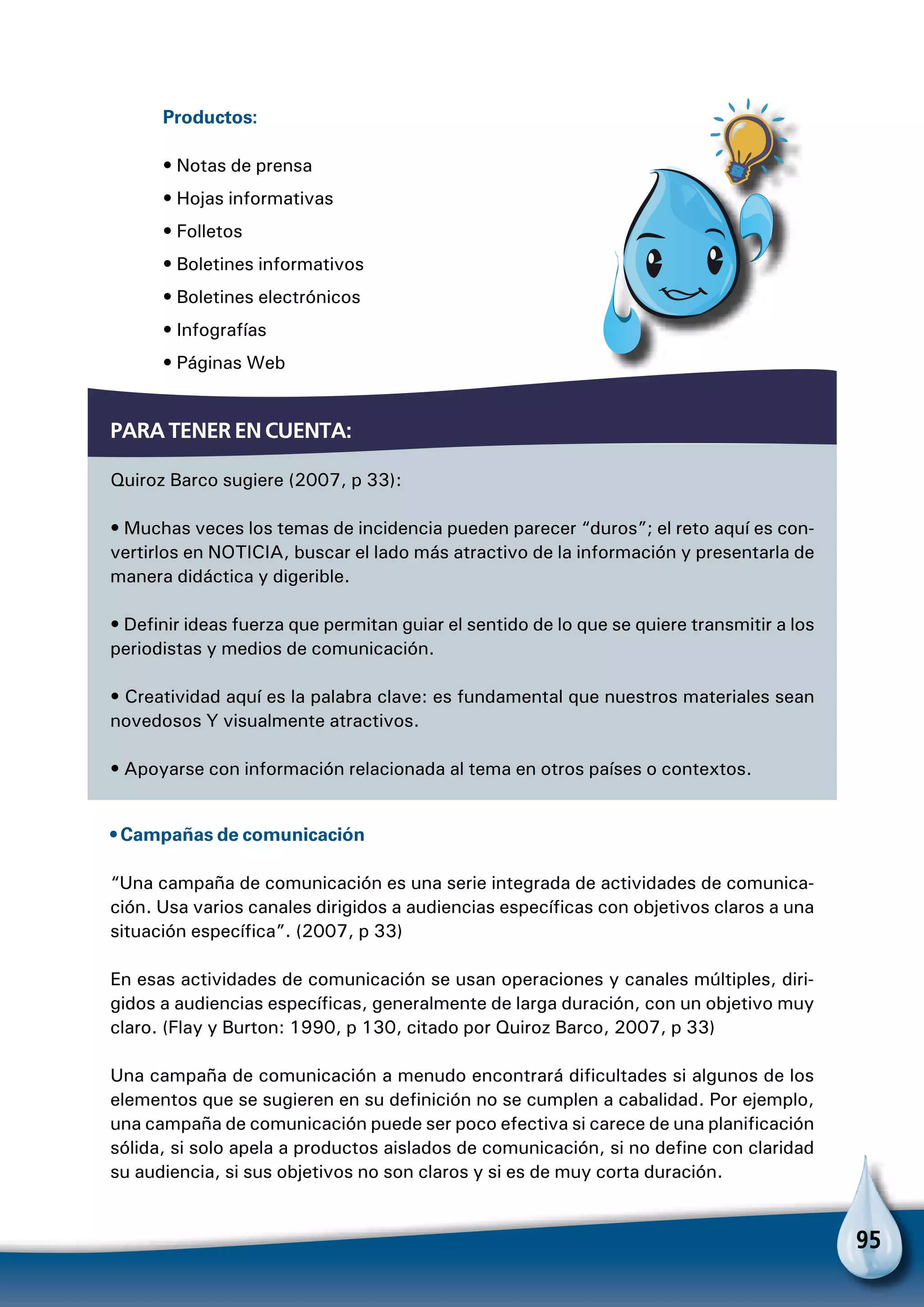 95
Productos:
• Notas de prensa	
• Hojas informativas	
• Folletos	
• Boletines informativos
• Boletines electrónicos	
• Infografías	
• Páginas Web
Para tener en cuenta:
Quiroz Barco sugiere (2007, p 33):
• Muchas veces los temas de incidencia pueden parecer “duros”; el reto aquí es con-
vertirlos en NOTICIA, buscar el lado más atractivo de la información y presentarla de
manera didáctica y digerible.
• Definir ideas fuerza que permitan guiar el sentido de lo que se quiere transmitir a los
periodistas y medios de comunicación.
• Creatividad aquí es la palabra clave: es fundamental que nuestros materiales sean
novedosos Y visualmente atractivos.
• Apoyarse con información relacionada al tema en otros países o contextos.
• Campañas de comunicación
“Una campaña de comunicación es una serie integrada de actividades de comunica-
ción. Usa varios canales dirigidos a audiencias específicas con objetivos claros a una
situación específica”. (2007, p 33)
En esas actividades de comunicación se usan operaciones y canales múltiples, diri-
gidos a audiencias específicas, generalmente de larga duración, con un objetivo muy
claro. (Flay y Burton: 1990, p 130, citado por Quiroz Barco, 2007, p 33)
Una campaña de comunicación a menudo encontrará dificultades si algunos de los
elementos que se sugieren en su definición no se cumplen a cabalidad. Por ejemplo,
una campaña de comunicación puede ser poco efectiva si carece de una planificación
sólida, si solo apela a productos aislados de comunicación, si no define con claridad
su audiencia, si sus objetivos no son claros y si es de muy corta duración.
 