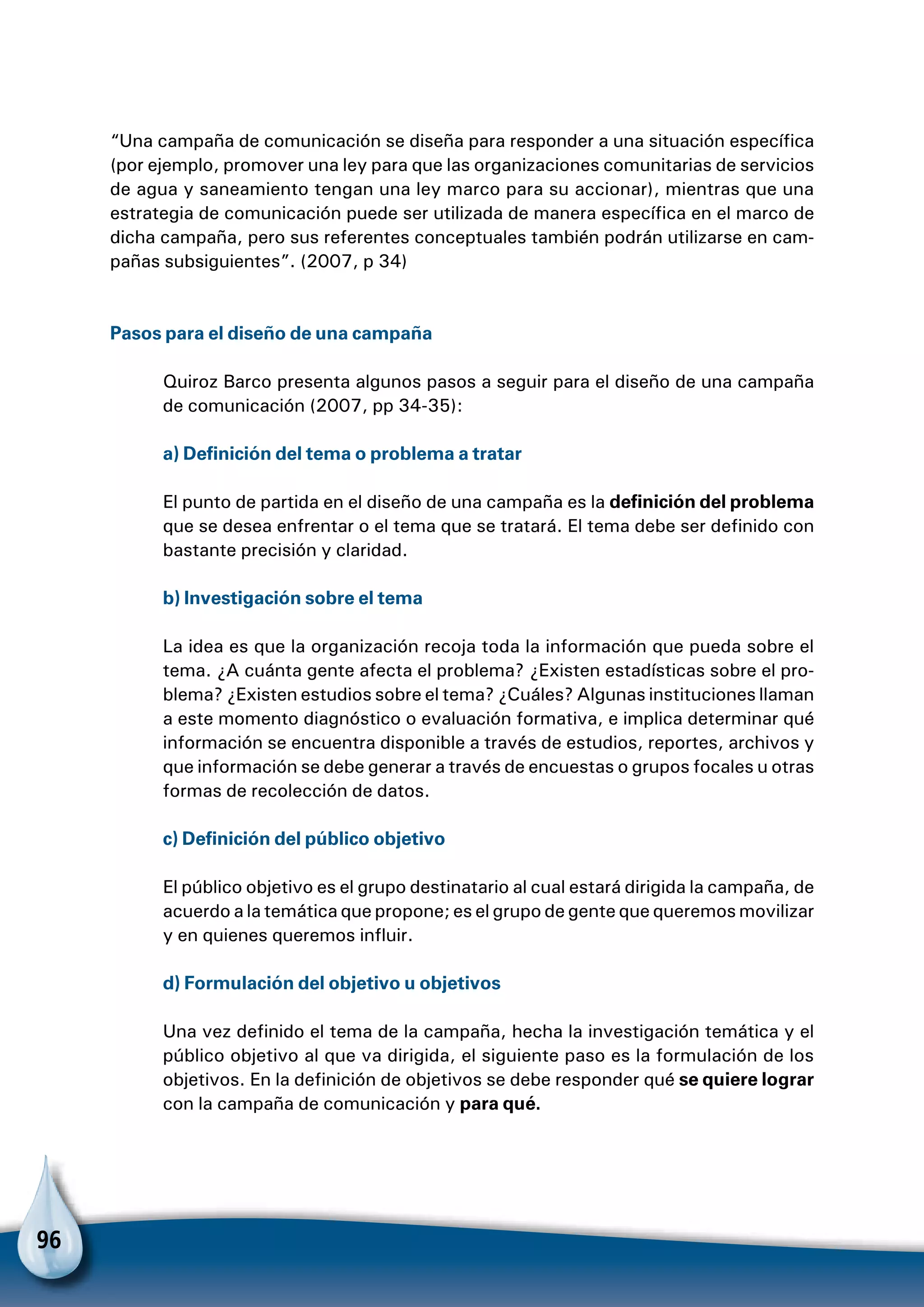 96
“Una campaña de comunicación se diseña para responder a una situación específica
(por ejemplo, promover una ley para que las organizaciones comunitarias de servicios
de agua y saneamiento tengan una ley marco para su accionar), mientras que una
estrategia de comunicación puede ser utilizada de manera específica en el marco de
dicha campaña, pero sus referentes conceptuales también podrán utilizarse en cam-
pañas subsiguientes”. (2007, p 34)
Pasos para el diseño de una campaña
Quiroz Barco presenta algunos pasos a seguir para el diseño de una campaña
de comunicación (2007, pp 34-35):
a) Definición del tema o problema a tratar
El punto de partida en el diseño de una campaña es la definición del problema
que se desea enfrentar o el tema que se tratará. El tema debe ser definido con
bastante precisión y claridad.
b) Investigación sobre el tema
La idea es que la organización recoja toda la información que pueda sobre el
tema. ¿A cuánta gente afecta el problema? ¿Existen estadísticas sobre el pro-
blema? ¿Existen estudios sobre el tema? ¿Cuáles? Algunas instituciones llaman
a este momento diagnóstico o evaluación formativa, e implica determinar qué
información se encuentra disponible a través de estudios, reportes, archivos y
que información se debe generar a través de encuestas o grupos focales u otras
formas de recolección de datos.
c) Definición del público objetivo
El público objetivo es el grupo destinatario al cual estará dirigida la campaña, de
acuerdo a la temática que propone; es el grupo de gente que queremos movilizar
y en quienes queremos influir.
d) Formulación del objetivo u objetivos
Una vez definido el tema de la campaña, hecha la investigación temática y el
público objetivo al que va dirigida, el siguiente paso es la formulación de los
objetivos. En la definición de objetivos se debe responder qué se quiere lograr
con la campaña de comunicación y para qué.
 