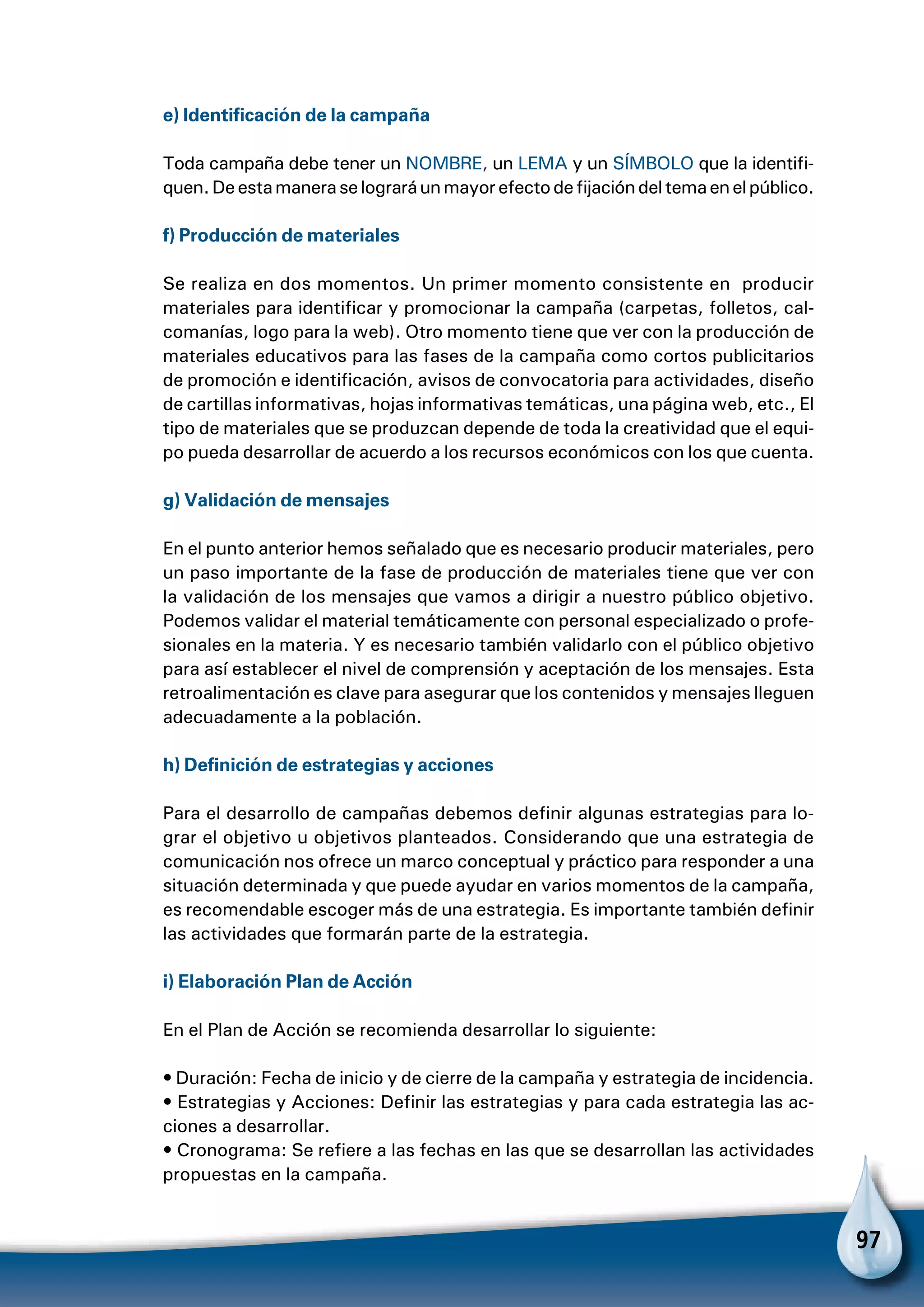 97
e) Identificación de la campaña
Toda campaña debe tener un NOMBRE, un LEMA y un SÍMBOLO que la identifi-
quen.Deestamaneraselograráunmayorefectodefijacióndeltemaenelpúblico.
f) Producción de materiales
Se realiza en dos momentos. Un primer momento consistente en producir
materiales para identificar y promocionar la campaña (carpetas, folletos, cal-
comanías, logo para la web). Otro momento tiene que ver con la producción de
materiales educativos para las fases de la campaña como cortos publicitarios
de promoción e identificación, avisos de convocatoria para actividades, diseño
de cartillas informativas, hojas informativas temáticas, una página web, etc., El
tipo de materiales que se produzcan depende de toda la creatividad que el equi-
po pueda desarrollar de acuerdo a los recursos económicos con los que cuenta.
g) Validación de mensajes
En el punto anterior hemos señalado que es necesario producir materiales, pero
un paso importante de la fase de producción de materiales tiene que ver con
la validación de los mensajes que vamos a dirigir a nuestro público objetivo.
Podemos validar el material temáticamente con personal especializado o profe-
sionales en la materia. Y es necesario también validarlo con el público objetivo
para así establecer el nivel de comprensión y aceptación de los mensajes. Esta
retroalimentación es clave para asegurar que los contenidos y mensajes lleguen
adecuadamente a la población.
h) Definición de estrategias y acciones
Para el desarrollo de campañas debemos definir algunas estrategias para lo-
grar el objetivo u objetivos planteados. Considerando que una estrategia de
comunicación nos ofrece un marco conceptual y práctico para responder a una
situación determinada y que puede ayudar en varios momentos de la campaña,
es recomendable escoger más de una estrategia. Es importante también definir
las actividades que formarán parte de la estrategia.
 
i) Elaboración Plan de Acción
En el Plan de Acción se recomienda desarrollar lo siguiente:
• Duración: Fecha de inicio y de cierre de la campaña y estrategia de incidencia.
• Estrategias y Acciones: Definir las estrategias y para cada estrategia las ac-
ciones a desarrollar.
• Cronograma: Se refiere a las fechas en las que se desarrollan las actividades
propuestas en la campaña.
 