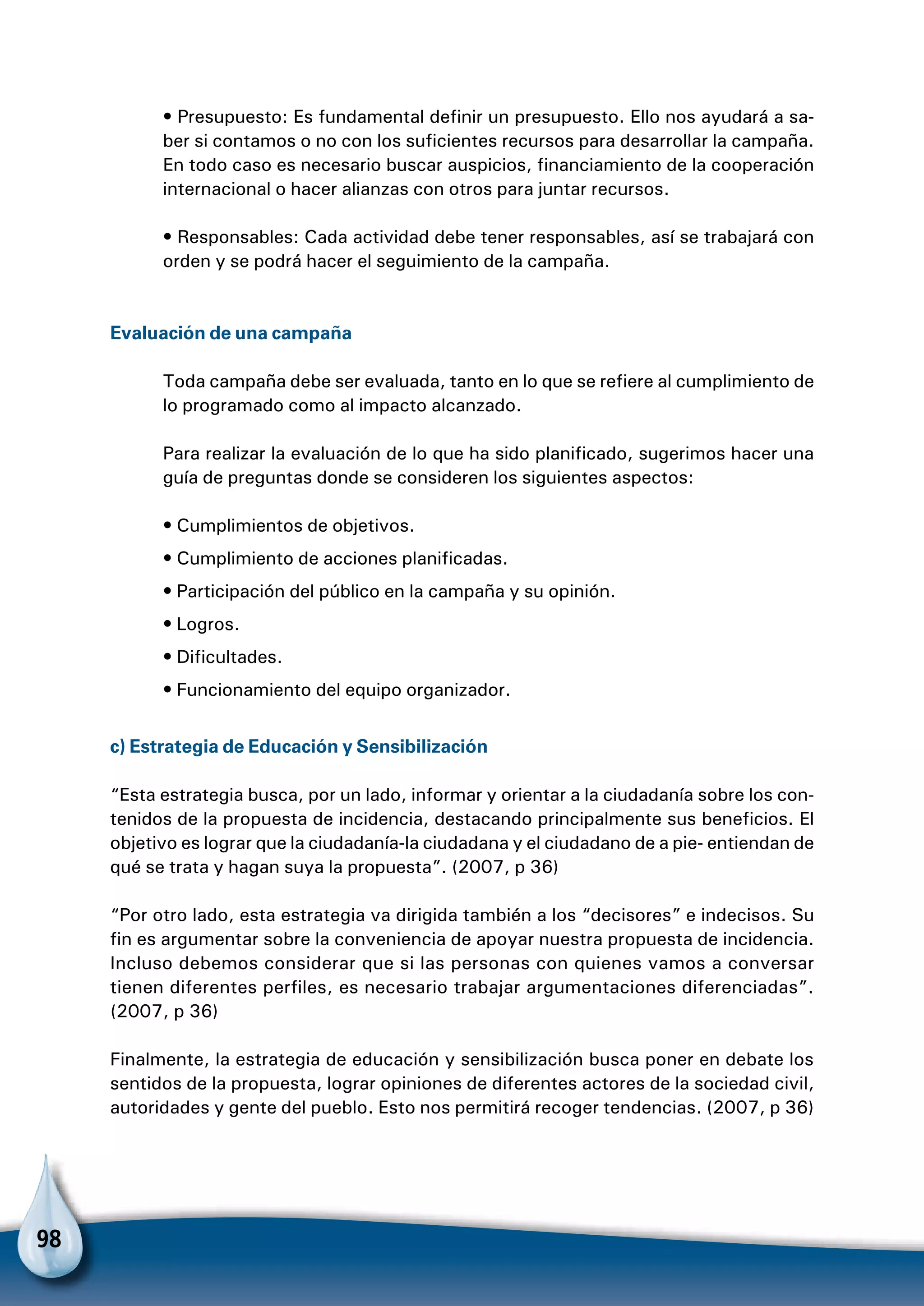 98
• Presupuesto: Es fundamental definir un presupuesto. Ello nos ayudará a sa-
ber si contamos o no con los suficientes recursos para desarrollar la campaña.
En todo caso es necesario buscar auspicios, financiamiento de la cooperación
internacional o hacer alianzas con otros para juntar recursos.
• Responsables: Cada actividad debe tener responsables, así se trabajará con
orden y se podrá hacer el seguimiento de la campaña.
Evaluación de una campaña
Toda campaña debe ser evaluada, tanto en lo que se refiere al cumplimiento de
lo programado como al impacto alcanzado.
Para realizar la evaluación de lo que ha sido planificado, sugerimos hacer una
guía de preguntas donde se consideren los siguientes aspectos:
• Cumplimientos de objetivos.
• Cumplimiento de acciones planificadas.
• Participación del público en la campaña y su opinión.
• Logros.
• Dificultades.
• Funcionamiento del equipo organizador.
c) Estrategia de Educación y Sensibilización
“Esta estrategia busca, por un lado, informar y orientar a la ciudadanía sobre los con-
tenidos de la propuesta de incidencia, destacando principalmente sus beneficios. El
objetivo es lograr que la ciudadanía-la ciudadana y el ciudadano de a pie- entiendan de
qué se trata y hagan suya la propuesta”. (2007, p 36)
“Por otro lado, esta estrategia va dirigida también a los “decisores” e indecisos. Su
fin es argumentar sobre la conveniencia de apoyar nuestra propuesta de incidencia.
Incluso debemos considerar que si las personas con quienes vamos a conversar
tienen diferentes perfiles, es necesario trabajar argumentaciones diferenciadas”.
(2007, p 36)
Finalmente, la estrategia de educación y sensibilización busca poner en debate los
sentidos de la propuesta, lograr opiniones de diferentes actores de la sociedad civil,
autoridades y gente del pueblo. Esto nos permitirá recoger tendencias. (2007, p 36)
 