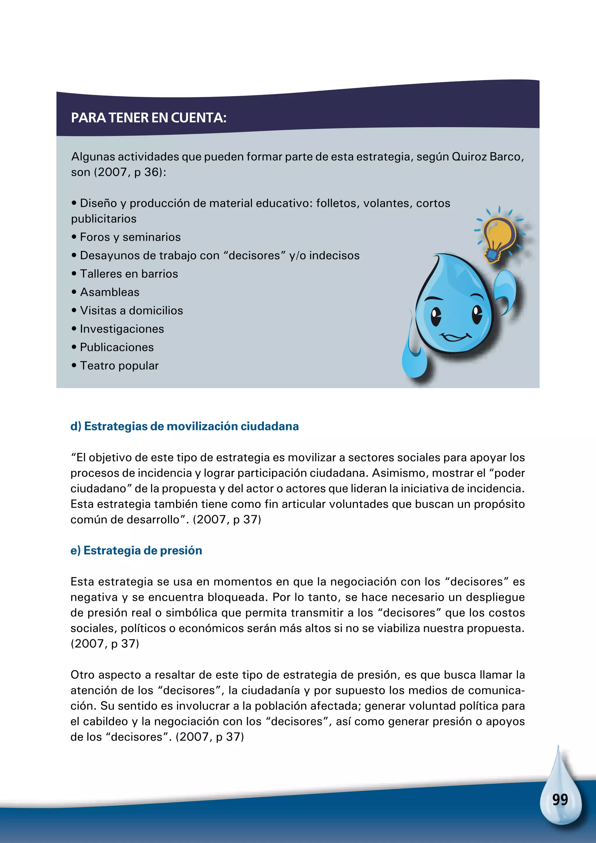 99
Para tener en cuenta:
Algunas actividades que pueden formar parte de esta estrategia, según Quiroz Barco,
son (2007, p 36):
• Diseño y producción de material educativo: folletos, volantes, cortos
publicitarios
• Foros y seminarios
• Desayunos de trabajo con “decisores” y/o indecisos
• Talleres en barrios
• Asambleas
• Visitas a domicilios
• Investigaciones
• Publicaciones
• Teatro popular
Para no olvidar
d) Estrategias de movilización ciudadana
“El objetivo de este tipo de estrategia es movilizar a sectores sociales para apoyar los
procesos de incidencia y lograr participación ciudadana. Asimismo, mostrar el “poder
ciudadano” de la propuesta y del actor o actores que lideran la iniciativa de incidencia.
Esta estrategia también tiene como fin articular voluntades que buscan un propósito
común de desarrollo”. (2007, p 37)
e) Estrategia de presión
Esta estrategia se usa en momentos en que la negociación con los “decisores” es
negativa y se encuentra bloqueada. Por lo tanto, se hace necesario un despliegue
de presión real o simbólica que permita transmitir a los “decisores” que los costos
sociales, políticos o económicos serán más altos si no se viabiliza nuestra propuesta.
(2007, p 37)
Otro aspecto a resaltar de este tipo de estrategia de presión, es que busca llamar la
atención de los “decisores”, la ciudadanía y por supuesto los medios de comunica-
ción. Su sentido es involucrar a la población afectada; generar voluntad política para
el cabildeo y la negociación con los “decisores”, así como generar presión o apoyos
de los “decisores”. (2007, p 37)
 