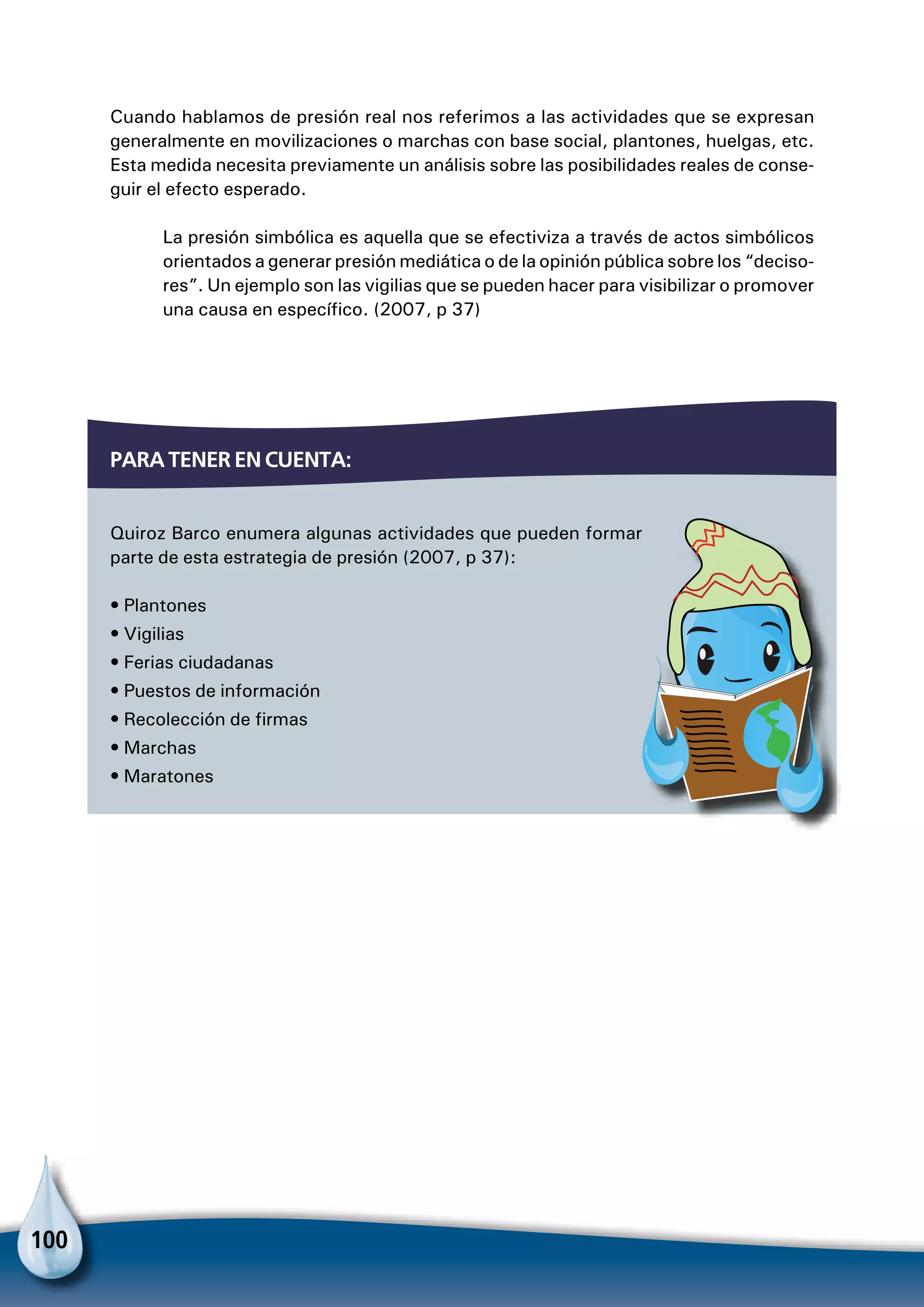 100
Para tener en cuenta:
Quiroz Barco enumera algunas actividades que pueden formar
parte de esta estrategia de presión (2007, p 37):
• Plantones
• Vigilias
• Ferias ciudadanas
• Puestos de información
• Recolección de firmas
• Marchas
• Maratones
Cuando hablamos de presión real nos referimos a las actividades que se expresan
generalmente en movilizaciones o marchas con base social, plantones, huelgas, etc.
Esta medida necesita previamente un análisis sobre las posibilidades reales de conse-
guir el efecto esperado.
La presión simbólica es aquella que se efectiviza a través de actos simbólicos
orientados a generar presión mediática o de la opinión pública sobre los “deciso-
res”. Un ejemplo son las vigilias que se pueden hacer para visibilizar o promover
una causa en específico. (2007, p 37)
 