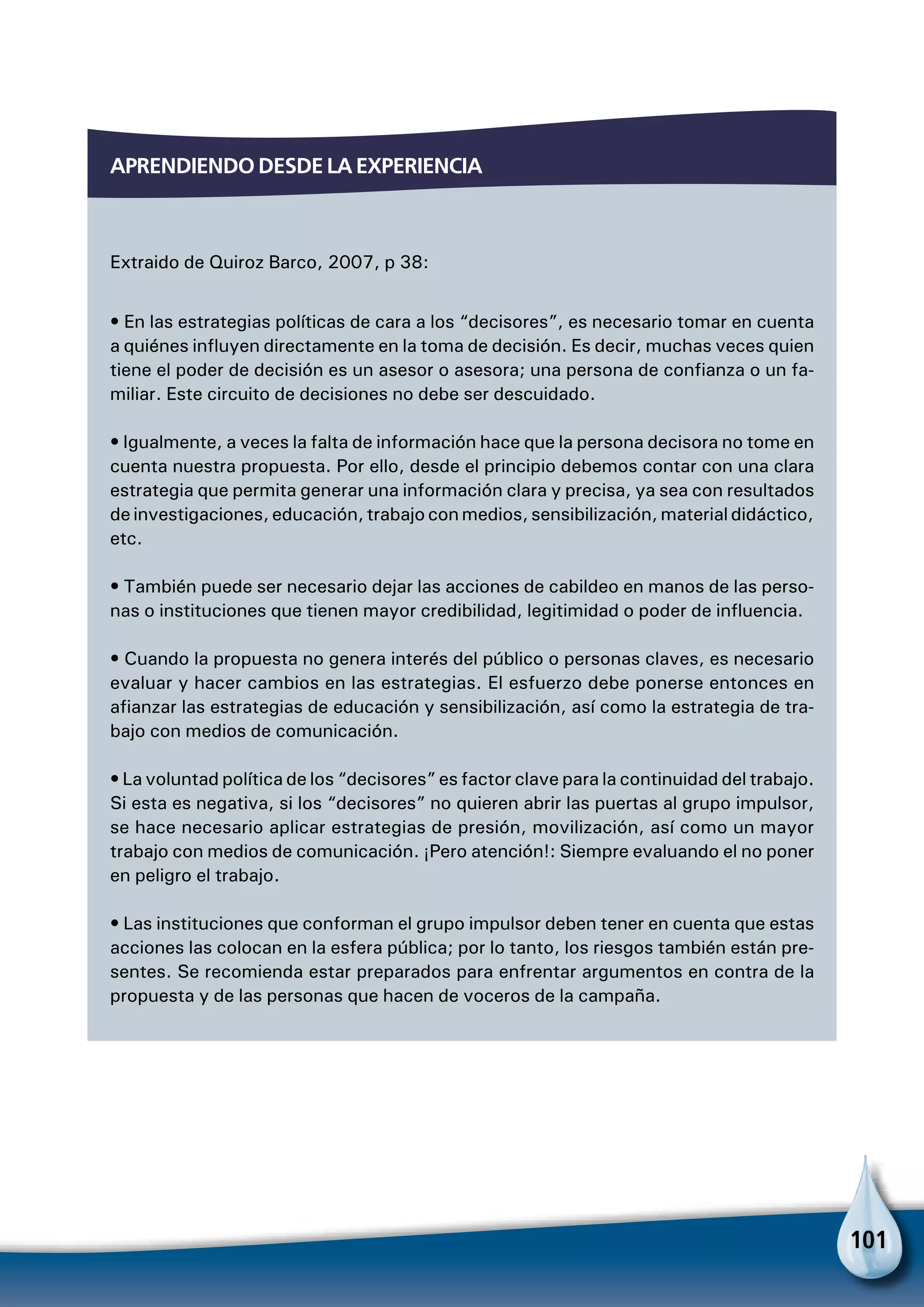 101
Aprendiendo desde la experiencia
Extraido de Quiroz Barco, 2007, p 38:
• En las estrategias políticas de cara a los “decisores”, es necesario tomar en cuenta
a quiénes influyen directamente en la toma de decisión. Es decir, muchas veces quien
tiene el poder de decisión es un asesor o asesora; una persona de confianza o un fa-
miliar. Este circuito de decisiones no debe ser descuidado.
• Igualmente, a veces la falta de información hace que la persona decisora no tome en
cuenta nuestra propuesta. Por ello, desde el principio debemos contar con una clara
estrategia que permita generar una información clara y precisa, ya sea con resultados
de investigaciones, educación, trabajo con medios, sensibilización, material didáctico,
etc.
• También puede ser necesario dejar las acciones de cabildeo en manos de las perso-
nas o instituciones que tienen mayor credibilidad, legitimidad o poder de influencia.
• Cuando la propuesta no genera interés del público o personas claves, es necesario
evaluar y hacer cambios en las estrategias. El esfuerzo debe ponerse entonces en
afianzar las estrategias de educación y sensibilización, así como la estrategia de tra-
bajo con medios de comunicación.
• La voluntad política de los “decisores” es factor clave para la continuidad del trabajo.
Si esta es negativa, si los “decisores” no quieren abrir las puertas al grupo impulsor,
se hace necesario aplicar estrategias de presión, movilización, así como un mayor
trabajo con medios de comunicación. ¡Pero atención!: Siempre evaluando el no poner
en peligro el trabajo.
• Las instituciones que conforman el grupo impulsor deben tener en cuenta que estas
acciones las colocan en la esfera pública; por lo tanto, los riesgos también están pre-
sentes. Se recomienda estar preparados para enfrentar argumentos en contra de la
propuesta y de las personas que hacen de voceros de la campaña.
 