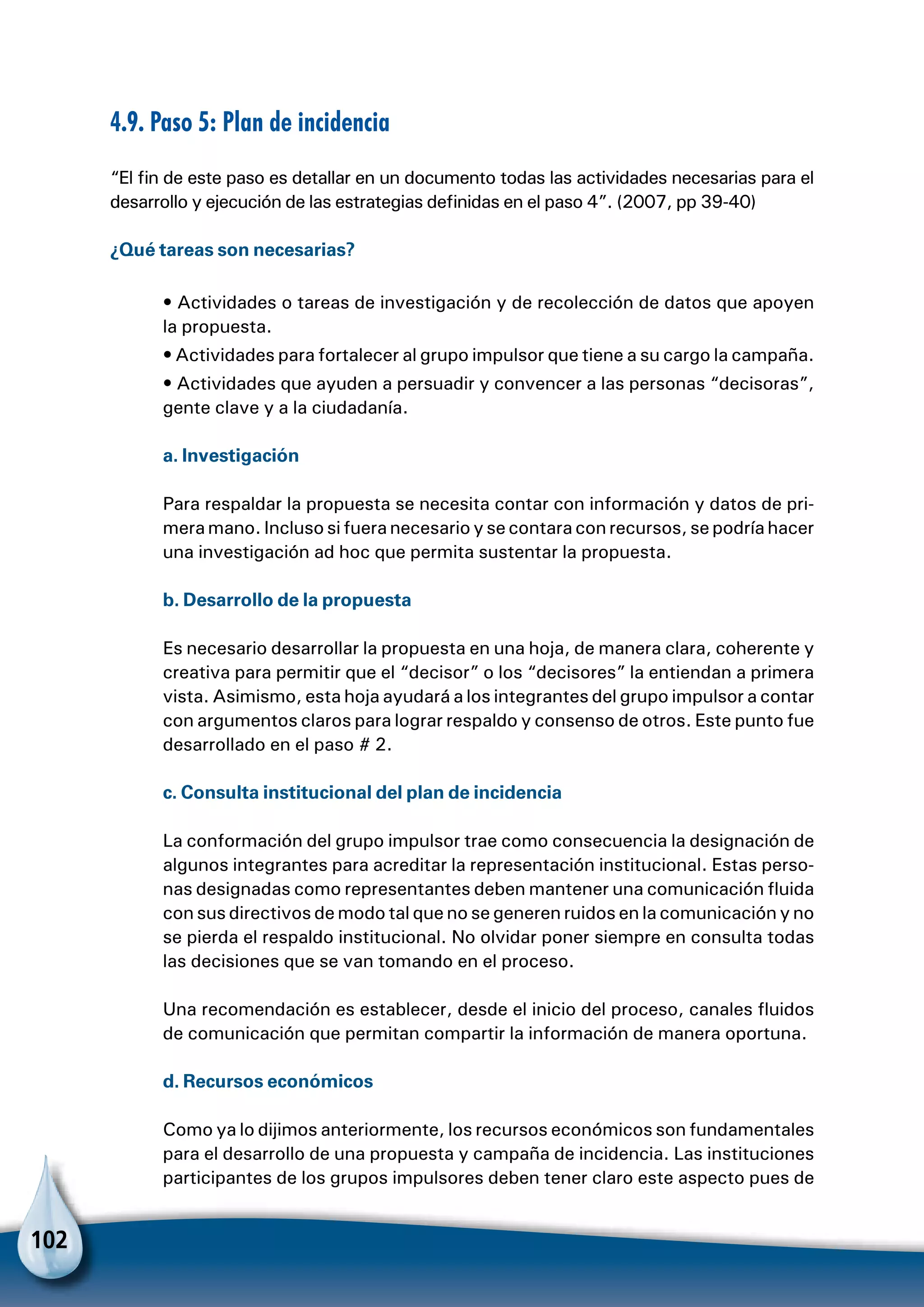 102
4.9. Paso 5: Plan de incidencia
“El fin de este paso es detallar en un documento todas las actividades necesarias para el
desarrollo y ejecución de las estrategias definidas en el paso 4”. (2007, pp 39-40)
¿Qué tareas son necesarias?
• Actividades o tareas de investigación y de recolección de datos que apoyen
la propuesta.
• Actividades para fortalecer al grupo impulsor que tiene a su cargo la campaña.
• Actividades que ayuden a persuadir y convencer a las personas “decisoras”,
gente clave y a la ciudadanía.
a. Investigación
Para respaldar la propuesta se necesita contar con información y datos de pri-
mera mano. Incluso si fuera necesario y se contara con recursos, se podría hacer
una investigación ad hoc que permita sustentar la propuesta.
b. Desarrollo de la propuesta
Es necesario desarrollar la propuesta en una hoja, de manera clara, coherente y
creativa para permitir que el “decisor” o los “decisores” la entiendan a primera
vista. Asimismo, esta hoja ayudará a los integrantes del grupo impulsor a contar
con argumentos claros para lograr respaldo y consenso de otros. Este punto fue
desarrollado en el paso # 2.
c. Consulta institucional del plan de incidencia
La conformación del grupo impulsor trae como consecuencia la designación de
algunos integrantes para acreditar la representación institucional. Estas perso-
nas designadas como representantes deben mantener una comunicación fluida
con sus directivos de modo tal que no se generen ruidos en la comunicación y no
se pierda el respaldo institucional. No olvidar poner siempre en consulta todas
las decisiones que se van tomando en el proceso.
Una recomendación es establecer, desde el inicio del proceso, canales fluidos
de comunicación que permitan compartir la información de manera oportuna.
d. Recursos económicos
Como ya lo dijimos anteriormente, los recursos económicos son fundamentales
para el desarrollo de una propuesta y campaña de incidencia. Las instituciones
participantes de los grupos impulsores deben tener claro este aspecto pues de
 