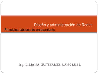 Ing. LILIANA GUTIERREZ RANCRUEL Diseño y administración de Redes  Conceptos Básicos sobre Networking Principios básicos de enrutamiento 