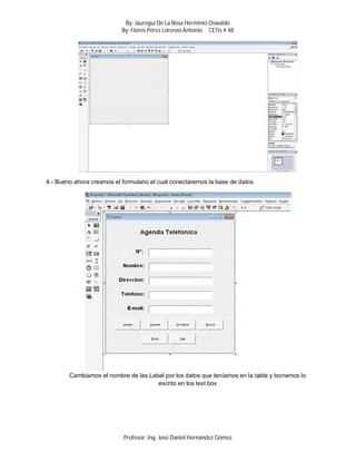 By: Jáuregui De La Rosa Herminio Oswaldo
                           By: Flores Pérez Lorenzo Antonio CETis # 48




4.- Bueno ahora creamos el formulario el cual conectaremos la base de datos.




        Cambiamos el nombre de las Label por los datos que teníamos en la tabla y borramos lo
                                      escrito en los text box




                            Profesor: Ing. José Daniel Hernández Gómez
 