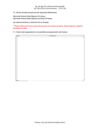 By: Jáuregui De La Rosa Herminio Oswaldo
                            By: Flores Pérez Lorenzo Antonio CETis # 48

10.- Dentro de ella buscaremos las siguientes Referencias

-Microsoft ActiveX Data Objects 2.8 Library
-Microsoft ActiveX Data Objects recordset 2.8 library

Las seleccionaremos y daremos clic en Aceptar.

***Estas referencias sirven para comunicarse con la base de datos, darles órdenes y obtener
resultados de ellas

11.- Hecho esto regresaremos a la pantalla de programación del modulo.




                             Profesor: Ing. José Daniel Hernández Gómez
 