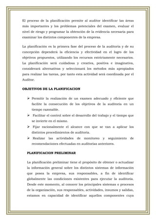 El proceso de la planificación permite al auditor identificar las áreas
más importantes y los problemas potenciales del examen, evaluar el
nivel de riesgo y programar la obtención de la evidencia necesaria para
examinar los distintos componentes de la empresa.

La planificación es la primera fase del proceso de la auditoría y de su
concepción dependerá la eficiencia y efectividad en el logro de los
objetivos propuestos, utilizando los recursos estrictamente necesarios.
La planificación será cuidadosa y creativa, positiva e imaginativa,
considerará alternativas y seleccionará los métodos más apropiados
para realizar las tareas, por tanto esta actividad será coordinada por el
Auditor.

OBJETIVOS DE LA PLANIFICACION


    Permitir la realización de un examen adecuado y eficiente que
      facilite la consecución de los objetivos de la auditoría en un
      tiempo razonable.
    Facilitar el control sobre el desarrollo del trabajo y el tiempo que
      se invierte en el mismo.
    Fijar racionalmente el alcance con que se van a aplicar los
      distintos procedimientos de auditoría.
    Realizar las actividades de monitoreo y seguimiento de
      recomendaciones efectuadas en auditorías anteriores.

   PLANIFICACION PRELIMINAR

   La planificación preliminar tiene el propósito de obtener o actualizar
   la información general sobre los distintos sistemas de información
   que posea la empresa, sus responsables, a fin de identificar
   globalmente las condiciones existentes para ejecutar la auditoría.
   Desde este momento, al conocer los principales sistemas o procesos
   de la organización, sus responsables, actividades, insumos y salidas,
   estamos en capacidad de identificar aquellos componentes cuya
 