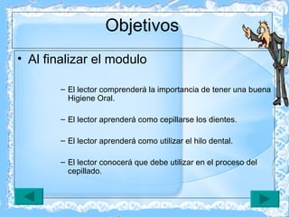 Objetivos Al finalizar el modulo  El lector comprenderá la importancia de tener una buena Higiene Oral. El lector aprenderá como cepillarse los dientes. El lector aprenderá como utilizar el hilo dental. El lector conocerá que debe utilizar en el proceso del cepillado. 