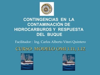 CONTINGENCIAS EN LA
     CONTAMINACIÓN DE
HIDROCARBUROS Y RESPUESTA
         DEL BUQUE
Facilitador : Ing. Carlos Alberto Viteri Quintero

CURSO MODELO OMI 1.11, 1.12
 