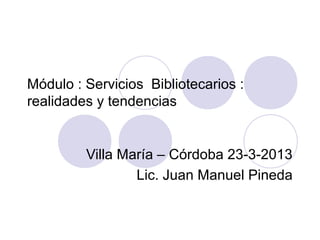 Módulo : Servicios Bibliotecarios :
realidades y tendencias


         Villa María – Córdoba 23-3-2013
                 Lic. Juan Manuel Pineda
 