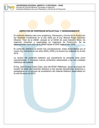 UNIVERSIDAD NACIONAL ABIERTA Y A DISTANCIA – UNAD
Escuela de Ciencias Básicas Tecnología e Ingeniería
Contenido Didáctico del curso Planeación y Control de la Producción

ASPECTOS DE PROPIEDAD INTELECTUAL Y VERSIONAMIENTO
El contenido didáctico del curso académico: Planeación y Control de la Producción
fue diseñado inicialmente en el año 2006 por el Ing. Manuel Ángel Camacho
Oliveros, Tutor de la UNAD, ubicado en el CEAD de José Celestino Mutis. Es
Ingeniero Industrial, y especialista en Ingeniería de Producción. Se ha
desempeñado como tutor de la UNAD desde el 2005 hasta el año 2009.
El contenido didáctico ha tenido tres actualizaciones: todas desarrolladas por el
mismo Ing. Camacho en los años 2008 y 2009 y la tercera fue realizada en el año
2010.
La version del contenido didáctico que actualmente se presenta tiene como
características: 1) Incorpora nuevos contenidos relacionados a las tres unidades
didácticas del material
El Ing. José Enrique Cotes Cotes, tutor del CEAD VAlledupar, apoyó el proceso de
revisión de estilo del contenido didáctico e hizo aportes disciplinares, didácticos y
pedagógicos en el proceso de acreditación del material didáctico desarrollado en
el mes de enero de 2010.

 