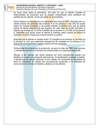 UNIVERSIDAD NACIONAL ABIERTA Y A DISTANCIA – UNAD
Escuela de Ciencias Básicas Tecnología e Ingeniería
Contenido Didáctico del curso Planeación y Control de la Producción

se toma como base el pronóstico. Se trata de que el cálculo muestre la
disponibilidad de productos que se pueden comprometer para satisfacer los
pedidos de los clientes, no los que están en el pronóstico.
Ahora observe la importancia y la capacidad que tiene la DPP. Suponga que un
cliente solicita 20 unidades del producto A en la semana 4. No sólo se puede
saber de manera inmediata si es posible atender el pedido, sino que se puede
indicar al cliente exactamente qué esperar. En este caso se puede prometer al
cliente una entrega de 15 (9+6) unidades de la semana 4 y el resto en la semana
6. Recuerde que pocas veces al cliente le interesa saber cuando se fabrica el
producto, lo que le importa es cuando recibirá su pedido.
Suponga que el cliente no acepta recibir 15 unidades en la semana 4 y el resto en
la semana 6, sino que realmente necesita las 20 unidades en la semana 4. En
este punto el programador maestro cuenta con tres opciones:
Podría tratar de incrementar la producción, es decir el valor del PMP en la semana
3, verificando primero el inventario de componentes y la capacidad disponible.
Revisar si los clientes que tienen pedidos por surtir actualmente pueden ser
flexibles en cuanto a la recepción del producto. O simplemente rechazar el pedido,
si decide que las demás opciones no son viables. En conclusión la importante es
tener la capacidad de revisar las circunstancias presentes, y la habilidad de
comunicarse de manera inmediata y abierta con los clientes.

 