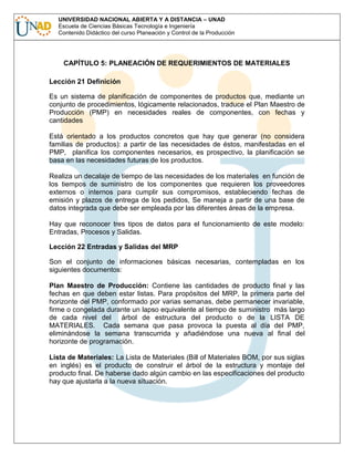 UNIVERSIDAD NACIONAL ABIERTA Y A DISTANCIA – UNAD
Escuela de Ciencias Básicas Tecnología e Ingeniería
Contenido Didáctico del curso Planeación y Control de la Producción

CAPÍTULO 5: PLANEACIÓN DE REQUERIMIENTOS DE MATERIALES
Lección 21 Definición
Es un sistema de planificación de componentes de productos que, mediante un
conjunto de procedimientos, lógicamente relacionados, traduce el Plan Maestro de
Producción (PMP) en necesidades reales de componentes, con fechas y
cantidades
Está orientado a los productos concretos que hay que generar (no considera
familias de productos): a partir de las necesidades de éstos, manifestadas en el
PMP, planifica los componentes necesarios, es prospectivo, la planificación se
basa en las necesidades futuras de los productos.
Realiza un decalaje de tiempo de las necesidades de los materiales en función de
los tiempos de suministro de los componentes que requieren los proveedores
externos o internos para cumplir sus compromisos, estableciendo fechas de
emisión y plazos de entrega de los pedidos, Se maneja a partir de una base de
datos integrada que debe ser empleada por las diferentes áreas de la empresa.
Hay que reconocer tres tipos de datos para el funcionamiento de este modelo:
Entradas, Procesos y Salidas.
Lección 22 Entradas y Salidas del MRP
Son el conjunto de informaciones básicas necesarias, contempladas en los
siguientes documentos:
Plan Maestro de Producción: Contiene las cantidades de producto final y las
fechas en que deben estar listas. Para propósitos del MRP, la primera parte del
horizonte del PMP, conformado por varias semanas, debe permanecer invariable,
firme o congelada durante un lapso equivalente al tiempo de suministro más largo
de cada nivel del
árbol de estructura del producto o de la LISTA DE
MATERIALES. Cada semana que pasa provoca la puesta al día del PMP,
eliminándose la semana transcurrida y añadiéndose una nueva al final del
horizonte de programación.
Lista de Materiales: La Lista de Materiales (Bill of Materiales BOM, por sus siglas
en inglés) es el producto de construir el árbol de la estructura y montaje del
producto final. De haberse dado algún cambio en las especificaciones del producto
hay que ajustarla a la nueva situación.

 