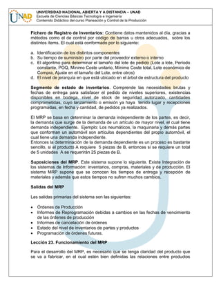 UNIVERSIDAD NACIONAL ABIERTA Y A DISTANCIA – UNAD
Escuela de Ciencias Básicas Tecnología e Ingeniería
Contenido Didáctico del curso Planeación y Control de la Producción

Fichero de Registro de Inventarios: Contiene datos mantenidos al día, gracias a
métodos como el de control por código de barras u otros adecuados, sobre los
distintos ítems. El cual está conformado por lo siguiente:
a. Identificación de los distintos componentes
b. Su tiempo de suministro por parte del proveedor externo o interno
c. El algoritmo para determinar el tamaño del lote de pedido (Lote a lote, Período
constante, POQ, Mínimo Coste unitario, Mínimo Coste total, Lote económico de
Compra, Ajuste en el tamaño del Lote, entre otros)
d. El nivel de jerarquía en que está ubicado en el árbol de estructura del producto
Segmento de estado de inventarios. Comprende las necesidades brutas y
fechas de entrega para satisfacer el pedido de niveles superiores, existencias
disponibles en bodega, nivel de stock de seguridad autorizado, cantidades
comprometidas, cuyo lanzamiento o emisión ya haya tenido lugar y recepciones
programadas, en fecha y cantidad, de pedidos ya realizados.
El MRP se basa en determinar la demanda independiente de los partes, es decir,
la demanda que surge de la demanda de un artículo de mayor nivel, el cual tiene
demanda independiente. Ejemplo: Los neumáticos, la maquinaria y demás partes
que conforman un automóvil son artículos dependientes del propio automóvil, el
cual tiene una demanda independiente.
Entonces la determinación de la demanda dependiente es un proceso es bastante
sencillo, si el producto A requiere 5 piezas de B, entonces si se requiere un total
de 5 unidades A se requerirán 25 piezas de B.
Suposiciones del MRP. Este sistema supone lo siguiente. Existe Integración de
los sistemas de Información: inventarios, compras, materiales y de producción. El
sistema MRP supone que se conocen los tiempos de entrega y recepción de
materiales y además que estos tiempos no sufren muchos cambios.
Salidas del MRP
Las salidas primarias del sistema son las siguientes:
Órdenes de Producción
Informes de Reprogramación debidas a cambios en las fechas de vencimiento
de las órdenes de producción
Informes de cancelación de órdenes
Estado del nivel de inventarios de partes y productos
Programación de órdenes futuras.
Lección 23. Funcionamiento del MRP
Para el desarrollo del MRP, es necesario que se tenga claridad del producto que
se va a fabricar, en el cual estén bien definidas las relaciones entre productos

 