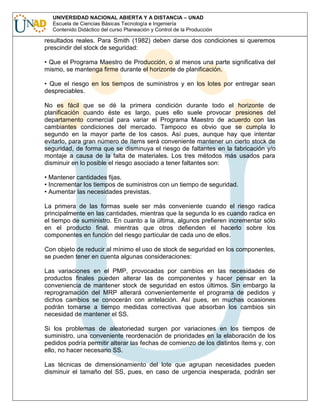 UNIVERSIDAD NACIONAL ABIERTA Y A DISTANCIA – UNAD
Escuela de Ciencias Básicas Tecnología e Ingeniería
Contenido Didáctico del curso Planeación y Control de la Producción

resultados reales. Para Smith (1982) deben darse dos condiciones si queremos
prescindir del stock de seguridad:
• Que el Programa Maestro de Producción, o al menos una parte significativa del
mismo, se mantenga firme durante el horizonte de planificación.
• Que el riesgo en los tiempos de suministros y en los lotes por entregar sean
despreciables.
No es fácil que se dé la primera condición durante todo el horizonte de
planificación cuando éste es largo, pues ello suele provocar presiones del
departamento comercial para variar el Programa Maestro de acuerdo con las
cambiantes condiciones del mercado. Tampoco es obvio que se cumpla lo
segundo en la mayor parte de los casos. Así pues, aunque hay que intentar
evitarlo, para gran número de ítems será conveniente mantener un cierto stock de
seguridad, de forma que se disminuya el riesgo de faltantes en la fabricación y/o
montaje a causa de la falta de materiales. Los tres métodos más usados para
disminuir en lo posible el riesgo asociado a tener faltantes son:
• Mantener cantidades fijas.
• Incrementar los tiempos de suministros con un tiempo de seguridad.
• Aumentar las necesidades previstas.
La primera de las formas suele ser más conveniente cuando el riesgo radica
principalmente en las cantidades, mientras que la segunda lo es cuando radica en
el tiempo de suministro. En cuanto a la última, algunos prefieren incrementar sólo
en el producto final, mientras que otros defienden el hacerlo sobre los
componentes en función del riesgo particular de cada uno de ellos.
Con objeto de reducir al mínimo el uso de stock de seguridad en los componentes,
se pueden tener en cuenta algunas consideraciones:
Las variaciones en el PMP, provocadas por cambios en las necesidades de
productos finales pueden alterar las de componentes y hacer pensar en la
conveniencia de mantener stock de seguridad en estos últimos. Sin embargo la
reprogramación del MRP alterará convenientemente el programa de pedidos y
dichos cambios se conocerán con antelación. Así pues, en muchas ocasiones
podrán tomarse a tiempo medidas correctivas que absorban los cambios sin
necesidad de mantener el SS.
Si los problemas de aleatoriedad surgen por variaciones en los tiempos de
suministro, una conveniente reordenación de prioridades en la elaboración de los
pedidos podría permitir alterar las fechas de comienzo de los distintos ítems y, con
ello, no hacer necesario SS.
Las técnicas de dimensionamiento del lote que agrupan necesidades pueden
disminuir el tamaño del SS, pues, en caso de urgencia inesperada, podrán ser

 